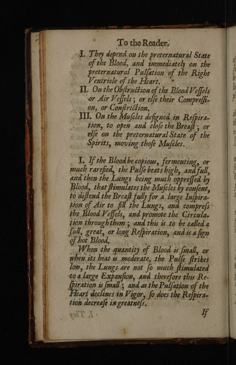 -  ase » PATA, antl To the Reader. I. They depewd. on the preternatural State of the Blood, and immediately on the preternatural Palfation of the Right Ventricle of the Heart. * Il. Oz the Obfiruction of the Blood Veffels or Air Veffels; or elfe their Compreffi- 02, or Conftriction, aa IIT. Oz the Mufcles defgned.in Refpira- tion, to open and clofe the Breaft , or elfe on the preternatural State of the Spirits, moving thofe Mufiles. I. Ifthe Blood be copious, fermenting, or much rarefied, the Pulfe beats high, and full, and then the Lungs being much cpprelfed by Blood, that flimulates the Mufcles by confent, to diftend the Breaft fully for a large Tnfpira- tion of Air to fill the Lungs, aud comprefs the Blood Veffels, and promote.the Circula. 110” throughthem ; and this sto be called a Jur, great, or long Refpiration, andis a fign of hot. Blood, | : When the quantity of Blood is fmall, or when its heat i moderate, the Pulfe ftrikes low, the Lungs.are not fo mutch ftimulated 40 ¢large Expanfion, and therefore this Re- Spgcetice is {mall., and as the Pulfation of the Tart declines in Vigor, fo does the Refpira-