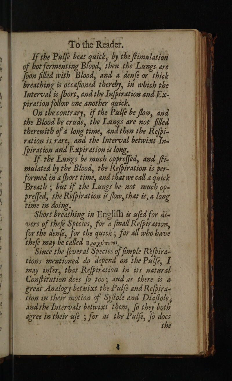 e \ | | / | | | | } ‘To the Reader. If the Pulfe beat quick, by the ftimalation of bot fermenting Blood, then the Lungs. are Joon filled with Blood, and a denfe or thick breathing ts occafioned thereby, in which the Interval is fbort, and the Infpiration and Ex- piration i ow one another quick. Ox the contrary, if the Pulfe be flow, and the Blood be crude, the Lungs are not filled therewith of 4 long time, and then the Refpi- vation is.rare,. and the Interval betwixt In- {piration and Expiration zs long. If the Lungs be much oppreffed, and ft- mulated by the Blood, the Refptration is per- formed in a fhort time, and that we call a quick Breath ; but if the Lungs be not much op- preffed, the Re[piration ts flow, that ts, a long time in doing. Short breathing in Englith w ufed for dis vers of thefe Species, for a frmall Refpiration, or the denfe, for the quick; for all who have thefe may be called Beaxvarveo, Since the feveral Species of fimple Refpiras tions mentioned do depend on the Pulfe, I may infer, that Refpiration in its natural Conftitution does fo too, and as there ws a great Analogy betwixt the Pulfe and Refpira- tion in their motion of Sy/tole and Diaftole andthe Intervals betwixt them, Jo they both agree in their ufe ; for as the Palle, fo st bie