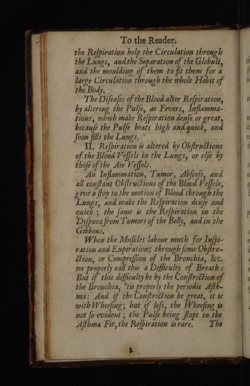 Rigs pe at a Pa a, To the Reader: the Refpiration help the.C irculation through and the moulding of them to fit them for a the Body, - The Difeafes of the Blood alter Refpiration, by altering the Pulfe, as Fevers, Inflamma- tions, which make Re[ptration denje or great, becaufe the Pulfe beats high andquick, and Joon fills theLungs.* s Il. Refpiration is altered by Obftructions of the Blood Veffels zn the Lungs, or elfe by thofe of the Air Veffels. | An Inflammation, Tumor, Abfcefs, and all conftant Objtructions of the Blood Veffels, give a ftop to the motion of Blood through the Lungs, and make the Refpiration denfe and quick; the fame is the Refpiration in the Dy{pnea from Tumors of the Belly, and in the Gibbous. When the Mufcles labour muth for Infpi- ration ana Expiration; through fome Objtru- étion, or Compreffion of the Brouchia, &amp;c. we properly call this a Difficulty of Breath: But if this difficulty be by the Conftrittion of the Bronchia, tis properly the periodic Afth- ma: And if the Conftrittion be great, it ws with Wheeling; but if lefs, the Wheeling is not fo eviaent , the Pulfe being ftopt in the Afthma Fit, the Refpiration wvare. The a ee