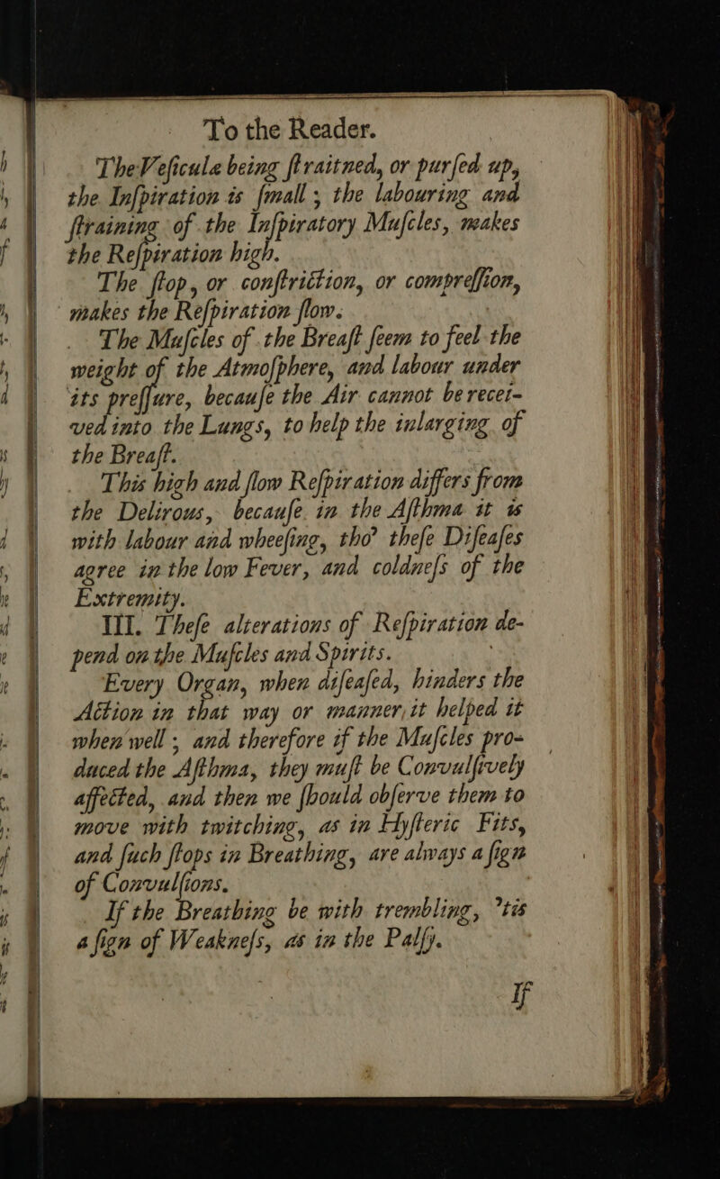 —=— TheVeficule being firaitned, or purfed up, the In[piration 4s {mall ; the labouring i the Refpiration high. The flop, or conftrittion, or compreffion, makes the Refpiration flow. _ The Mufcles of the Breaft feem to feel the weight of the Atmofphere, and labour under its preffure, becaufe the Air cannot be recei- ved into the Lungs, tohelp the inlarging of the Breaft. This high and flow Refpiration differs from the Delirous, becaufe. in the Afthma tt ws with labour and wheefing, tho’ thefe Difeafes agree in the low Fever, and coldne/s of the Extremity. III. Thefe alzerations of Refpiration de- pend on the Mufcles and Spirits. } Every Organ, when difeafed, hinders the Action in that way or manner, it helped tt when well; and therefore if the Mufcles pro- duced the Afthma, they mujt be Convulfively affected, and then we {bould obferve them to move with twitching, as in Hyfteric Fits, and fuch flops in Breathing, are always a fign of Convulfions. If the Breathing be with trembling, tis a fign of Weakne/s, as in the Palfy. if -- nw Sdageantcotisie Damen gti Spit ore. ge at Bc cya et RT | tO CIC Np