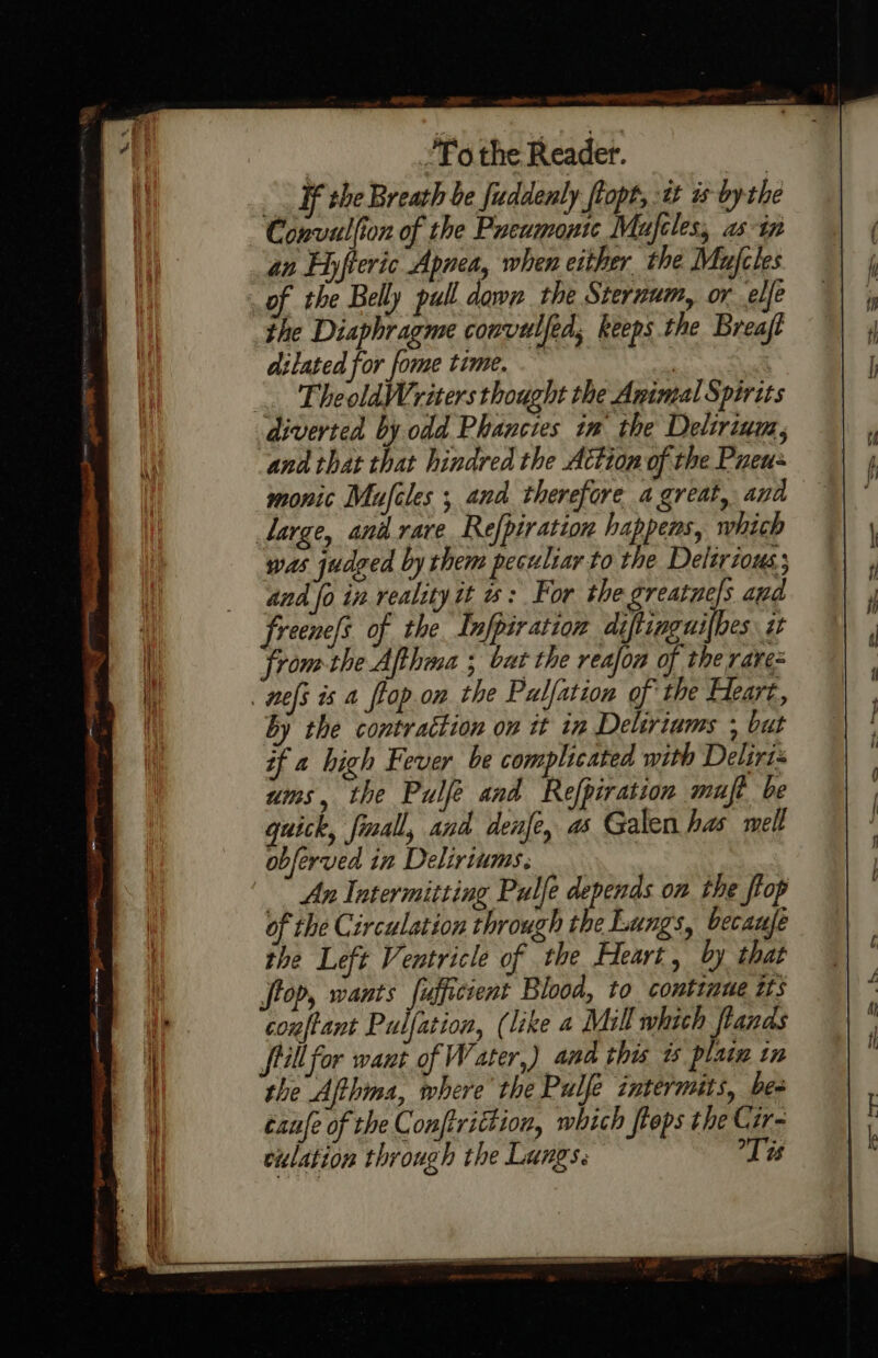 _. Ff the Breath be fuddenly flopt, tt is bythe Convullion of the Preumonte Mufcles, as tn an Eyfteric Apnea, when either the Mufcles of the Belly pull dawn the Sternum, or elfe the Diaphragme convulfed, keeps the Breaft dilated for fome time. } | _. FheoldWriters thought the Anintal Spirits diverted by odd Phancies tm the Delirium, and that that hindred the Action of the Pueu- monic Mufiles ; and therefore a great, and Large, anil.rare Refpiration happens, which was judged by them peculiar to the Delirious and fo in reality it w: For the greatne/s apd freene[s of the Infpiration diftinguilbes i fromthe Afthma ; bur the reafon of the rarez nefs is a flop.on the Palfation of the Eleart, by the contraction on it in Deliriums ; but if a high Fever be complicated with Delirt ums, the Pulfé and Refpiration muft be quick, fall, and denfe, as Galen has melt obferved in Deliriums. ” An Intermitting Pulfe depends on the flop of the Circulation through the Lungs, becaufe the Left Ventricle of the Heart, by that top, wants fufficient Blood, to continue 25 conftant Pulfation, (like a Mill which flands fill for want of Water,) and this 1 plata in the Ajthima, where the Pulfe intermits, bes taufe of the Conftrittion, which flops the Cir-