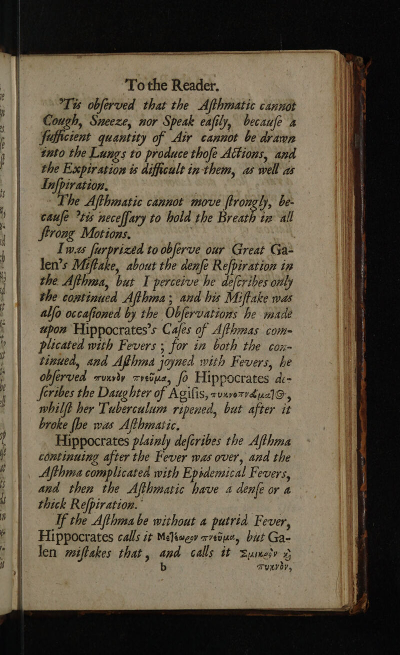 Tt obferved that the Afthmatic caniot Cough, Sneeze, nor Speak eafily, becaufe x foficient quantity of Air cannot be drawn into the Lungs to produce thofe Actions, and the Expiration is difficult in-them, as well as Infpiration, The Afthmatic cannot move ftrongly, be- caufe *tis neceffary to hold the Breath tw all trong Motions, | , Iwas furprized to obferve our Great Ga- len’s Miftake, about the denfe Refpiration in the Afthma, but I perceive he defcribes only the continued Afthma; and his Miftake was alfo occafioned by the Obfervations he made upon Hippocrates’s Cafes of Afthmas com- plicated with Fevers ; for in both the cox- tinued, and Afthma joyned with Fevers, he obferved orunyey T VEU [Ads fo Hippocrates ace feribes the Daughter of Agifis, aunvoTVvduc] Gy whilft her Tuberculum ripened, but after it broke {be was Afthmatic. Hippocrates plainly defcribes the Afthma continuing after the Fever was over, and the Afthma complicated with Epidemical Fevers, and then the Afthmatic have 4 den{e or a thick Refpiration. If the Afthma be without a putrid Fever, Hippocrates calls it Meliweov rveduc, but Ga- len wiftakes that, and calls it Sumesr ¢ b TRV OY,