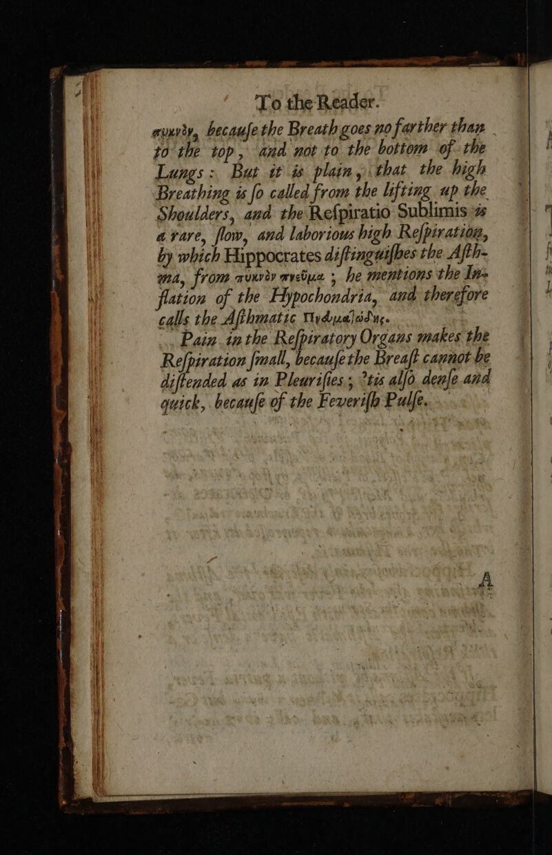 avxrty, becaufe the Breath goes no farther than to the top, and not to the bottom of the Lungs: But i # plain, that the high Breathing is fo called from the lifting up the Shoulders, and the Refpiratio Sublimis % avare, flow, and laborious high Re/piration, by which Hippocrates diftinguifhes the Ath- wna, from auxviy wvebuz , he mentions the In- flation of the Hypochondria, and therefore calls the Afthmatic Mydualad uc. | Pain.inthe Refpiratory Organs makes the Refpiration {mall, becaufethe Breaft cannot be diftended as in Pleurifies,, °tis al[o. denje and quick, becaule of the Feveri{h Pulfe.