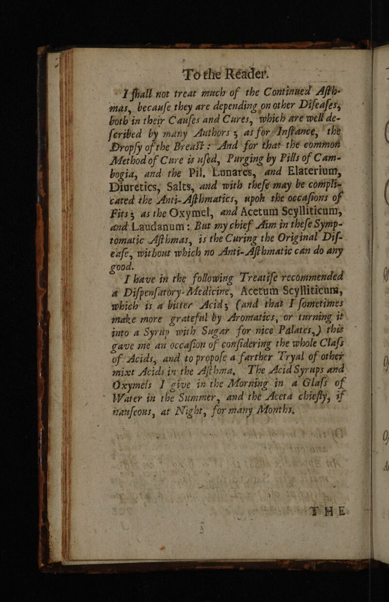 eee ee PP I fhall nor treat much of the Continued Ajth- mas, becanfe they are depending on other Difeafess feribed by many Authors 5 as for‘ Inftance, ° the Dropfy of the Breast And for that the common Method of Cure is ufed, Purging by Pills of Cam- bogia, and the Pil, Lunares, and Elaterium, Diuretics, Salts, aad with rhefemay be complix cated the Anti-Aftlmatics, upok the oocafions of Fitss asthe Oxymel, and Acetum Scylliticum, and Laudanum : But my chief Aim in thefe Symp- tomatic Afthmas, is the Curing the Original Dif- exfe, without which no Anti-Ajthmatic can do any 00d. T have in the following Treavife recommended a Difpenfarory- Medicine, Acetum Scylliticum, which is 4 bitter Acid; (and that I fometimes make more grateful by Aromatics, or turning it into a Syritp with Sugar for nice Palates, ) this gave me aa occasion of confidering the whole Clafs of Acids, and to propofe a farther Tryal of other mint Acids inthe Afthna, The Acid Syrups and. Oxymels I give in the Morning in. a Glafs of Water in the Summer, and the Aceta chiefly, if traufeous, at Night, for many Months, or