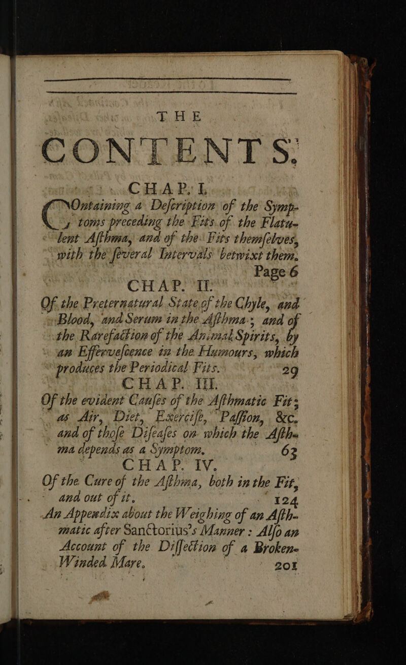 THE (fi BA Bi b Ontaining a Defeription of the Symp- y toms Fie the Bits. of the Flatua lent Afthma, and of the: Fits them{elves, with thé feveral Intervals ‘betwixt them, ro ee Page 6 CHAP Tr hee. Of. the Preternatural State of the Chyle, and Blood, and Serum in the Afthma; and of the Ravefattion of the Animal Spirits, by An Effervefcence ia the Elumours, which produces the Pertodical Fits. 29 Ye CHAP... Or. | Of the evident Canfes of the Afthmatic Fir: &amp; A, Diet, Exercife,” Paffion, . &amp;c. and of thofe Dijeafes on which the Aftha ma depends as a Symptom, 62 ; CHAP. TY. Of the Cure of the Afihma, both inthe Fit, and out of it. &lt;iaiteua kee An Appendix about the Weighing of an Afth- matic after Sanctorius’s Manner : Alfo an Account of the Diflfettion of a Brokene Winded Mare. eee | ROK f