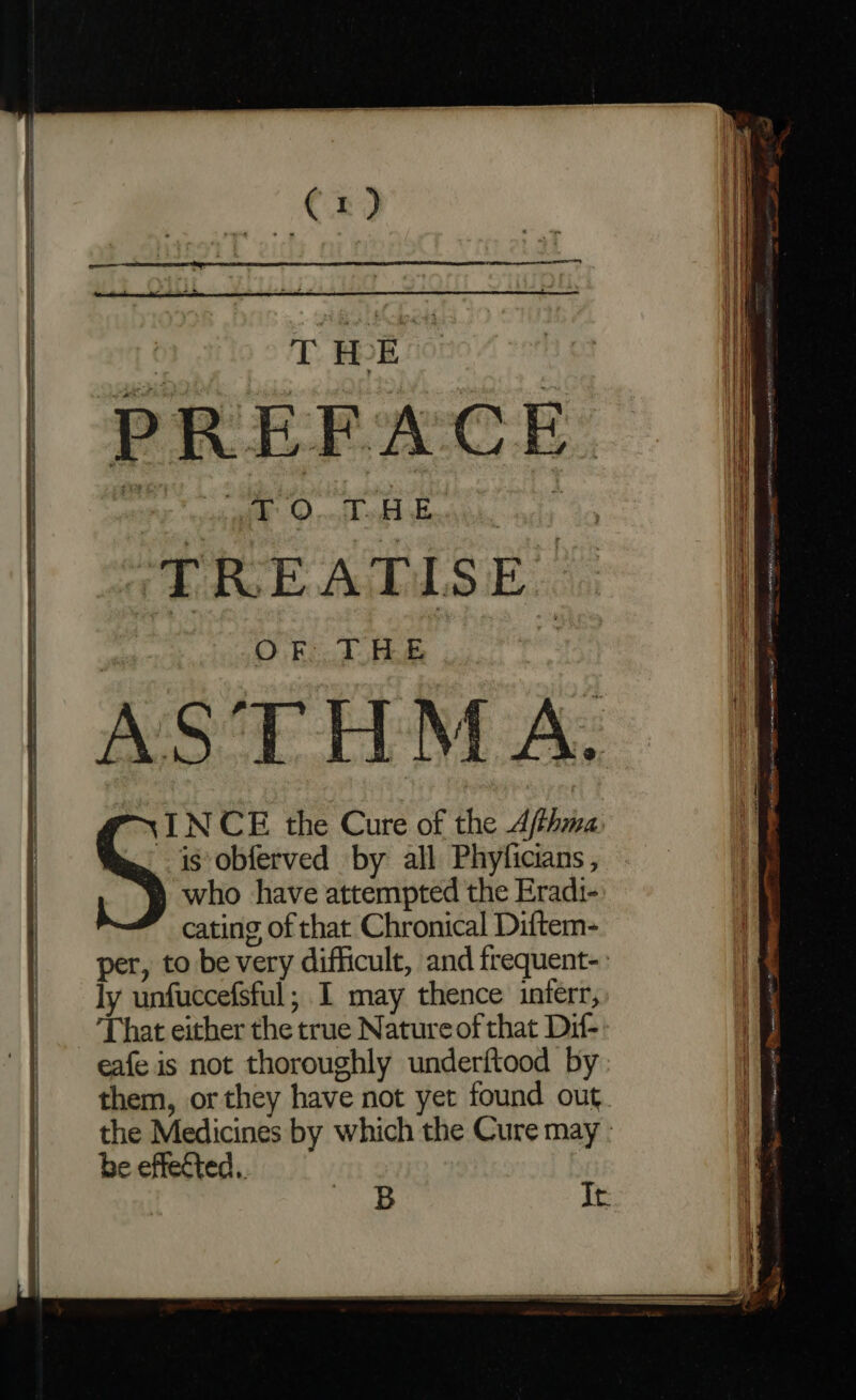 Crd % THE. TREATISE OF THE AS’THMA. INCE the Cure of the Afthma is obferved by all Phyficians, who have attempted the Eradt- cating of that Chronical Diftem- per, to be very difficult, and frequent-. ly unfuccefsful; I may thence inferr, That either the true Nature of that Dif- eafe is not thoroughly underftood by: them, or they have not yet found out the Medicines by which the Cure may - be effected.