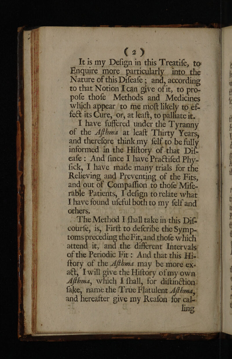 _Itis my Defign in this Treatife, to: Enquire more. particularly into. the Nature of this Difeafe ; and, according to that Notion Ican give ofit, to pro- pofe thofe Methods and Medicines which appear to me moft likely to ef- fect its Cure, or, at leaft, to palliate it. I have fuffered under the Tyrann of the Afhma at lealt Thirty Years, and therefore think my {elf to be fully informed in the Hiftory of that Dif- eafe: And fince I have Practifed Phy- fick, I have made many trials for the Relieving and Preventing of the Fits, and out of Compaffion to thofe’ Mife- rable Patients, I defign to relate what Yhave found ufeful both to my felf and others. The Method I fhall take in this Dif courfe, is, Firtt to deferibe the Symp- toms preceding the Fit, and thofe which attend it, and .the different Intervals of the Periodic Fit: And that this His {tory of the Ajthma may be more ex- att, Iwill give the Hiftory ofmy own Afthma, which I fhall, for diftin@ion fake, name the ‘True Flatulent 4 hina, and hereaiter give my Reafon for cal- ling ee