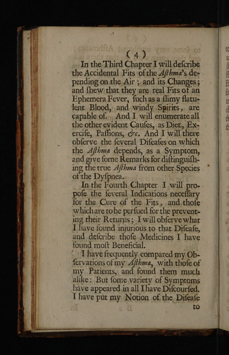 C4). . In the Third Chapter I will defcribe the Accidental Fits ‘of the Ajthma’s. des and fhew) that they are real Fits of an Ephemera Fever, fuchas adlimy flatu- lent. Blood, and. windy Spirits ,. are capable of... And I will enumerate all the other evident Caufes,. as Diet, Ex- ercife, Paffions, ec. And I will there obferve the feveral Difeafes on which the Afthma depends, as a. Symptom, and give fome Remarks for diftinguifh- ing the true A/thma from other. Species of the Dyfpnea. In the Fourth Chapter I will pro- pofe. the feveral, Indications neceflary for the Cure of the Fits, .and.thofe whichare tobe perfued for the prevent- ing their Returns ;. I will obferve what I have found injurious to. that Drfeafe, and defcribe thofe Medicines I have found moft Beneficial. [have frequently. compared my Ob- fervations of my A/thma, with thofe of my Patients, and found them much alike: But fome,variety of Symptoms have appeared.in all [have Difcourfed. { have put my ‘Notion .of. the. Difeafe