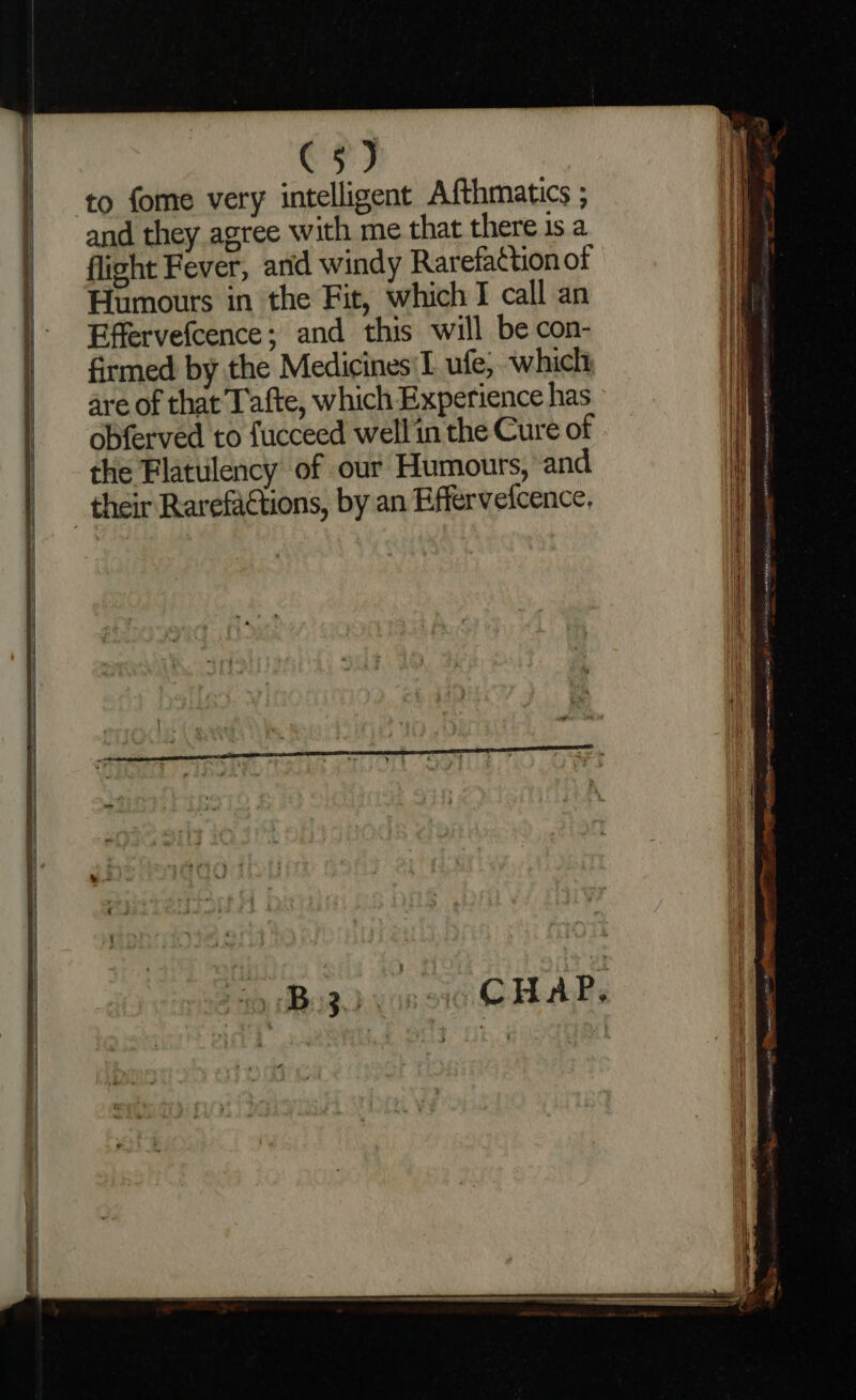 to fome very intelligent Afthmatics ; and they agree with me that there is a flight Fever, anid windy Rarefattion of Humours in the Fit, which I call an Effervefcence; and this will be con- firmed by the Medicines I ufe, which are of that Tafte, which Experience has obferved to fucceed well in the Cure of the Flatulency of our Humours, and their Rarefactions, by an Effervefcence,