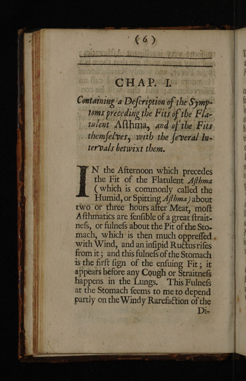 €6) CHAP. 4. C ontamneng ‘a Defcription of the § ym toms preceding the Fits of the Fla- tucent Ama, and of the Fits themfelves, with the feveral In- tervals betwixt them. the Fit of the Flatulent A/fthma (which is commonly called the Humid, or Spitting A/fhma) about two or three hours shes Meat, moft Afthmatics are fenfible of a great {traits nefs, or fulnefs about the Pit of the Sto- [: the Afternoon which precedes with Wind, and an infipid Ruétusrifes from it; and this fulnefs of the Stomach is the firft fign of the enfuing Fit; it appears before any Cough or Straitnefs happens in the Lungs. This Fulnefs at the Stomach feems to me to depend partly on the Windy Rarefa€tion of the | | Di-