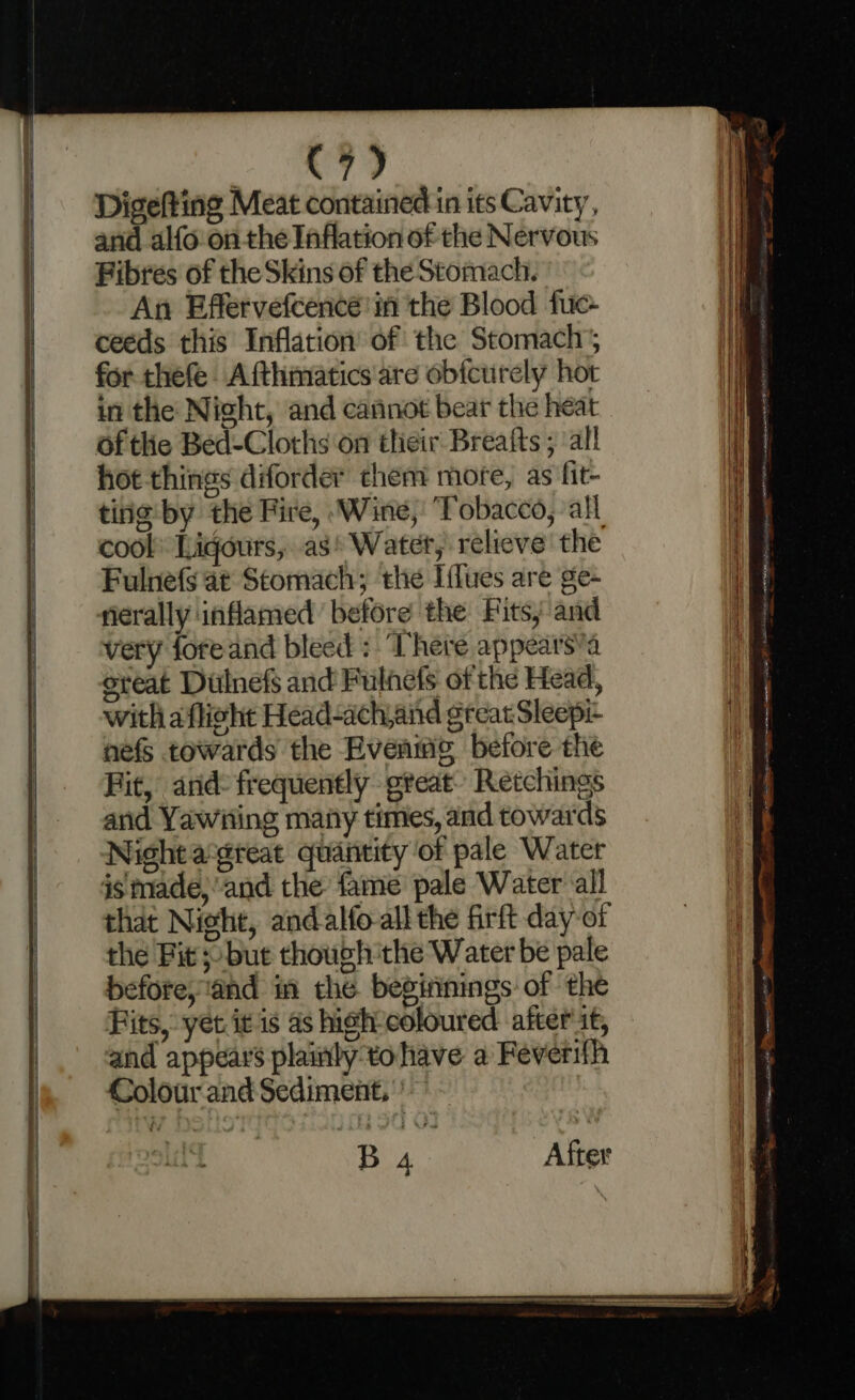C7) Digefting Meat contained in its Cavity, and alfo on the Inflation of the Nervous Fibres of the Skins of the Stomach. An Effervefcenceé'in the Blood fuc- ceeds this Inflation of the Stomach’; for thefe Afthmatics are obictirely hot in the Night, and cannot bear the heat of the Bed-Cloths ‘on their Breafts ; ‘all hot-things diforder them more, as fit- tine by the Fire, Wine, Tobacco, all cool Ligours, as’ Water, relieve the Fulnefs at Stomach; the Ifflues are ge- rierally inflamed before the Fits; and very foreand bleed: ‘There appears’a great Dulnefs and Fulnefs of the Head, with aflicht Head-achand ereatSleepe nefs towards the Eveamg before the Fit, and: frequently great’ Retchings and Yawiing many times, and towards Night agteat quantity of pale Water is made,’and the: fame pale Water all that Nicht, andalfo-all the firft day of before, ‘and in the beginnings of the Fits, yet it is as hi¢h-coloured after it, and appears plainty tohave a Feverifh Colour and Sediment, —— = = ; i . - Sa a = = —— —= — pee Menem see eee’ OT i te a I) | SE RG NR eC ne OI TOO ea OEE ASAD ee <_~< ON hic ae