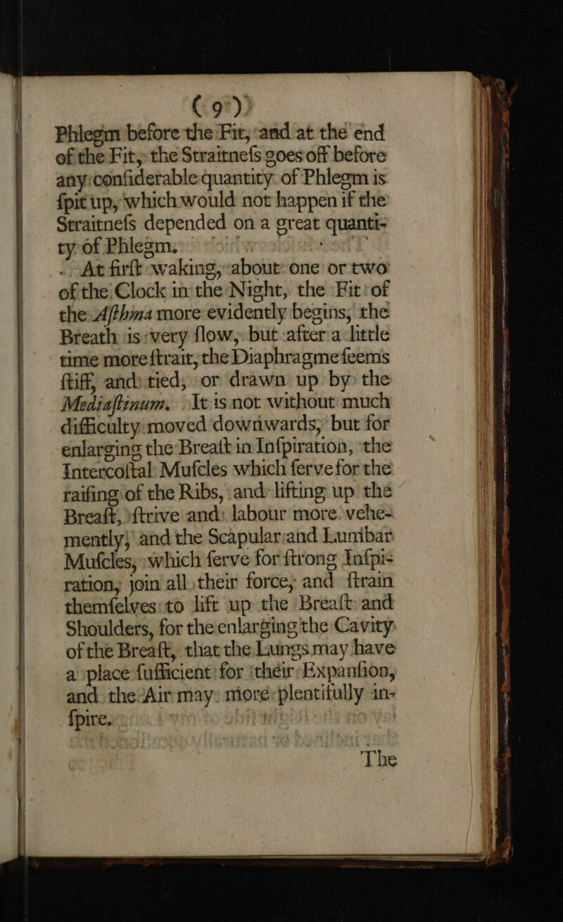 C9). Phiegin before the Fit, and at the end of the Fit, the Strairnefs goes off before any:confiderable quantity. of Phlegm is fpit up, which would not happen if the Straitnefs depended on a great quanti- ty of Phlegm. > Honk At firft waking, about one or two of the: Clock inthe Night, the Fit: of the Ajthma more evidently begins, the Breath: is:very flow, but after alittle time more ftrait, the Diaphragmefeems tiff, andstied, or drawn up by the Mediaftinum. (cis not without much difficulty:moved downwards, but for enlarging the Breattin Infpiration, ‘the Intercoftal: Mufcles which fervefor the raifing of the Ribs, and: lifting up the Breast, ‘ftrrve and: labour more. vehe- mently} and the Scapularand Lunibar Mutcles, which ferve for ftrong Ynfpi- ration, join alltheir force, and {train themfelves:to lift up the Breaft and Shoulders, for the enlarging the Cavity of the Breaft, that the Lungs may have a place fufficient for ithei Expanfion, and the ‘Air may: more-plentifully an- fpire. Di te: — ia sag Nn yee eee I ii pn a ea) ELS er eGR FO ten ee AI” PII not sist benttiiSS EEE — oe <_< Se Ang