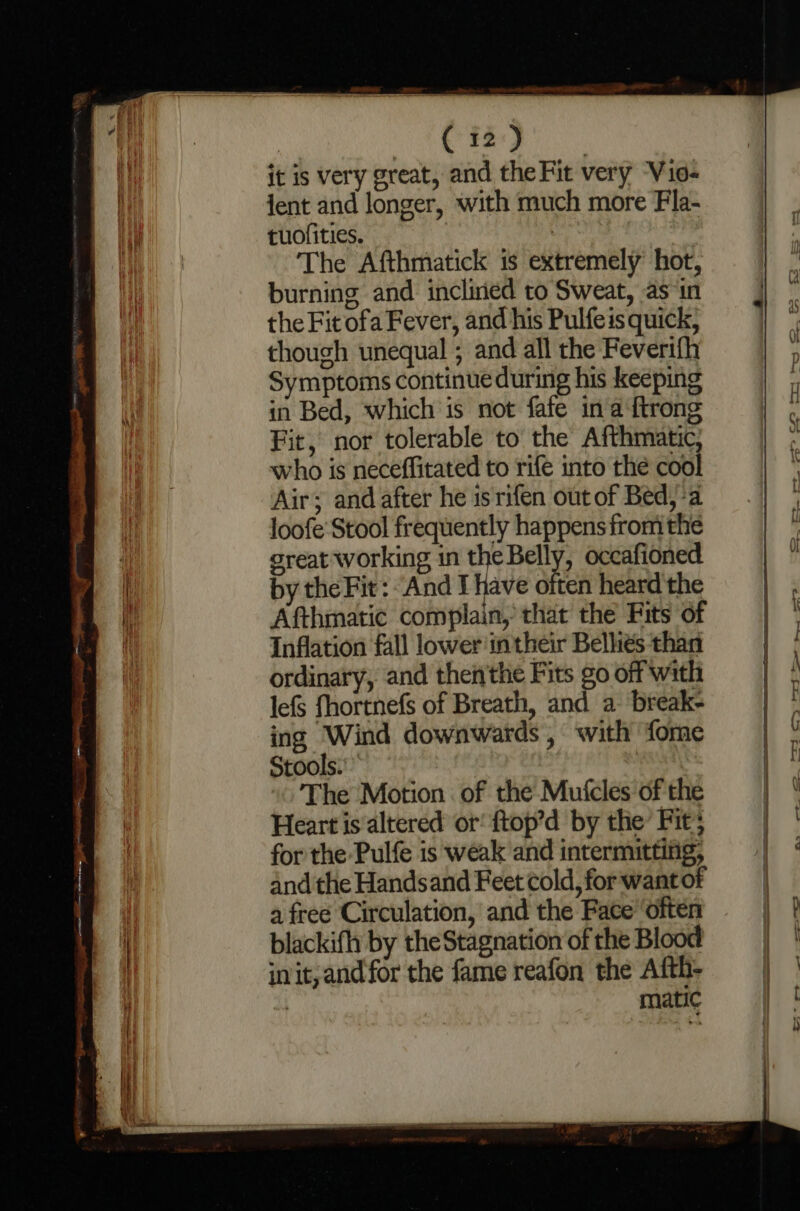 it is very great, and theFit very Vio- jent and longer, with much more Fla- tuofities. | The Afthmatick is extremely’ hot, burning and incliried to Sweat, as ‘in the Fit ofa Fever, and his Pulfeis quick, though unequal ; and all the Feverifh Symptoms continue during his keeping in Bed, which is not fafe in aftrong Fit, nor tolerable to the Afthmatic who is neceffitated to rife into the cool Air; and after he is rifen out of Bed, a loofe'Stool frequently happens from the great working in theBelly, occafioned by the Fit: And! have often heard'the Afthmatic complain, that the Fits of Inflation fall lower‘intheir Bellies than ordinary, and then'the Fits go off with lefS fhortnefs of Breath, and a break- ing Wind downwards , with fome Stools.’ The Motion. of the Mufcles of the Heart is altered or! ftop’d by the Fit; for the Pulfe is weak and intermitting, and the Handsand Feet cold, for want of a free Circulation, and the Face ‘often blackifh by the Stagnation of the Blood init, and for the fame reafon the Afth- | matic