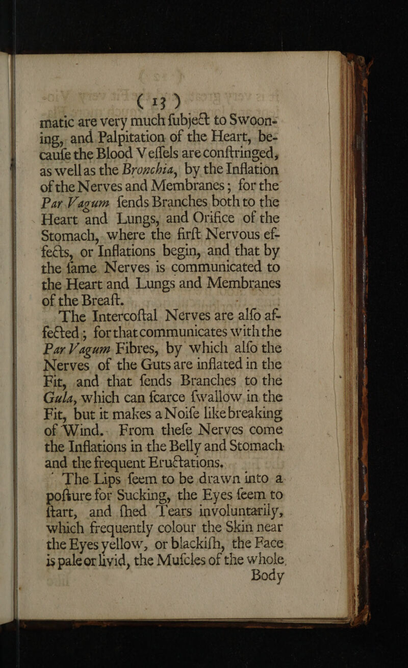 matic are very much fubject to Swoon: ing, and Palpitation of the Heart, be- caufe the Blood V effels are conftringed, as wellas the Broxchia, by the Inflation of the Nerves and Membranes ; for the Par Vagum fends Branches both to the Heart and Lungs, and Orifice of the Stomach, where the firft Nervous ef- fects, or Inflations begin, and that by the fame Nerves is communicated to the Heart and Lungs and Membranes of the Breaft. The Intercoftal Nerves are alfo af- fefted; forthat communicates withthe Par Vagum Fibres, by which alfo the Nerves of the Guts are inflated in the Fit, and that fends Branches to the Gula, which can fearce {wallow in the Fit, but it makes a Noife like breaking of Wind.. From thefe Nerves come the Inflations in the Belly and Stomach: and the frequent Eructations, The. Lips feem to be drawn into a pofture for Sucking, the Eyes feem to {tart, and fhed ‘ears involuntarily, which frequently colour the Skin near the Eyes yellow, or blackifh, the Face is pale or livid, the Mutcles of the whole Body — = = na pee ieee Kali wie