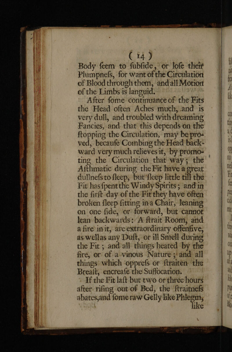 Body feem to fubfide, or lofe ther Plumpnefs, for want of the Circulation of Blood through them, and all Motio of the Limbs is languid. After fome contimuance of the Fits the Head often Aches much, and’ is very dull, and troubled with dreaming Fancies, and. that this depends on the ftopping the Circulation, may be pro- ved, becaufe Combing the Head baek- ward very much relieves it, by promo- | ting the Circulation that way 3 the Aithmatic during the Fit have a great dullnefs to fleep, but ‘fleep little till the Fit has{pentthe Windy Spirits; and in the firft day of the Fit they have often broken fleep fitting ina Chair, leaning on one fide, or forward, but cannot lean backwards: A ftrait Room, and a fire init, ate extraordinary offenfive, as wellas any Duft, or il Smell during the Fit ; and all things heated by the fire, or of a vinous Nature ;'and all things which opprefs or ftraiten the Breait, encreafe the Suffocation. If the Fit laft but two. or three hours after. rifing out of Bed, the ftraitnefs abates,and fome raw Gelly ike iin &lt;* | like