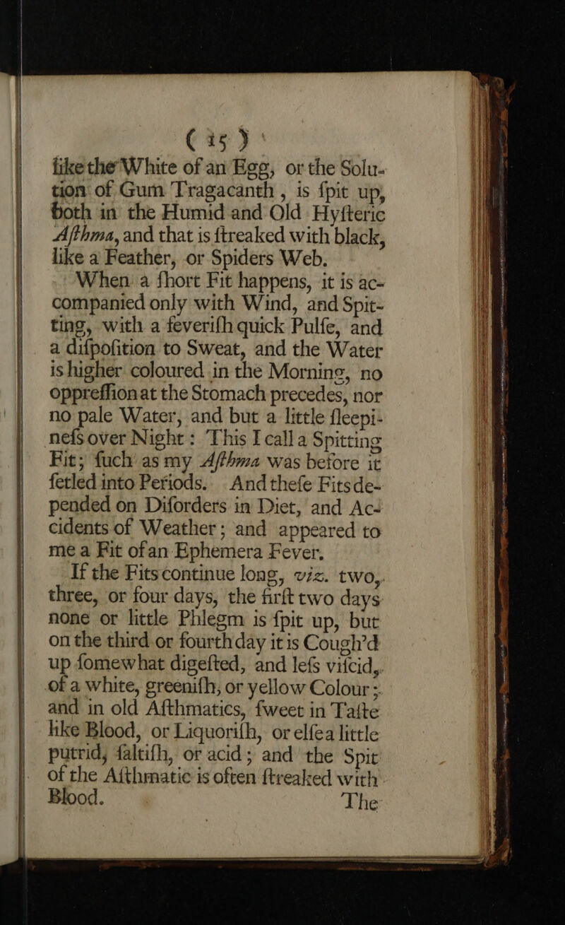 C35) ' like the'White of an Ege, or the Solu- tion of Gum Tragacanth , is {pit up, Goth in the Humid and Old Hyfteric Afthma, and that is ftreaked with black, like a Feather, or Spiders Web. When a fhort Fit happens, it is ac- companied only with Wind, and Spit- ting, with a feverifh quick Pulfe, and a difpofition to Sweat, and the Water is higher coloured in the Morning, ‘no oppreffion at the Stomach precedes, nor no pale Water, and but a little fleepi- Fit; fuch’ as my Ajfhma was before it fetled into Periods. And thefe Fitsde- pended on Diforders in Diet, and Ac- cidents of Weather; and appeared to me a Fit ofan Ephemera Fever, If the Fitscontinue long, viz. two,. three, or four days, the firft two days none or little Phlegm is {pit up, but on the third or fourth day it is Cough’d up fomewhat digefted, and lefs viicid,. of a white, greenifh, or yellow Colour ;. and in old Afthmatics, fweet in Tafte hike Blood, or Liquorilh, or elfea little putrid, faltifh, or acid; and the Spir of the Afthmatic is often {treaked with Blood. The