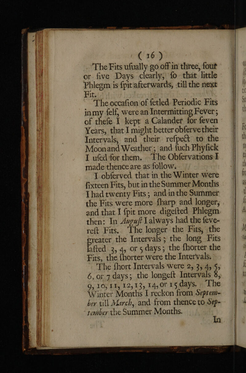 The Fits ufually go off in three, fout or five Days clearly, fo that little Phlegm is fpit afterwards, -till the next Fit. The occafion of fetled. Periodic Fits inmy felf, were an Intermitting Fever; of thefe.I kept a Calander for feven Years, that I might better obfervetheir Intervals, and their refpect to the Moonand Weather ; and fuch Phyfick I ufed for them. The Obfervations I made thence are as ‘follow. | I obferved that in the Winter were fixteen Fits, but in the Summer Months Thad twenty Fits; andinthe Summer the Fits were more fharp and longer, and that I fpit more digefted Phlegm then: In Augaft Lalways had the feve- reft Fits. The longer the Fits, the ereater the Intervals; the long Fits jafted 3, 4, or 5 days; the fhorter the Fits, the {horter were the Intervals. The fhort Intervals were 2, 3, 4, 5, 6, or 7 days; the longeft Intervals 8, 9, 10, IF, 12,13, 14, 0° 15 days. The Winter Months I reckon from Septem- ber till March,. and from thence to dep- tember the Summer Months. in