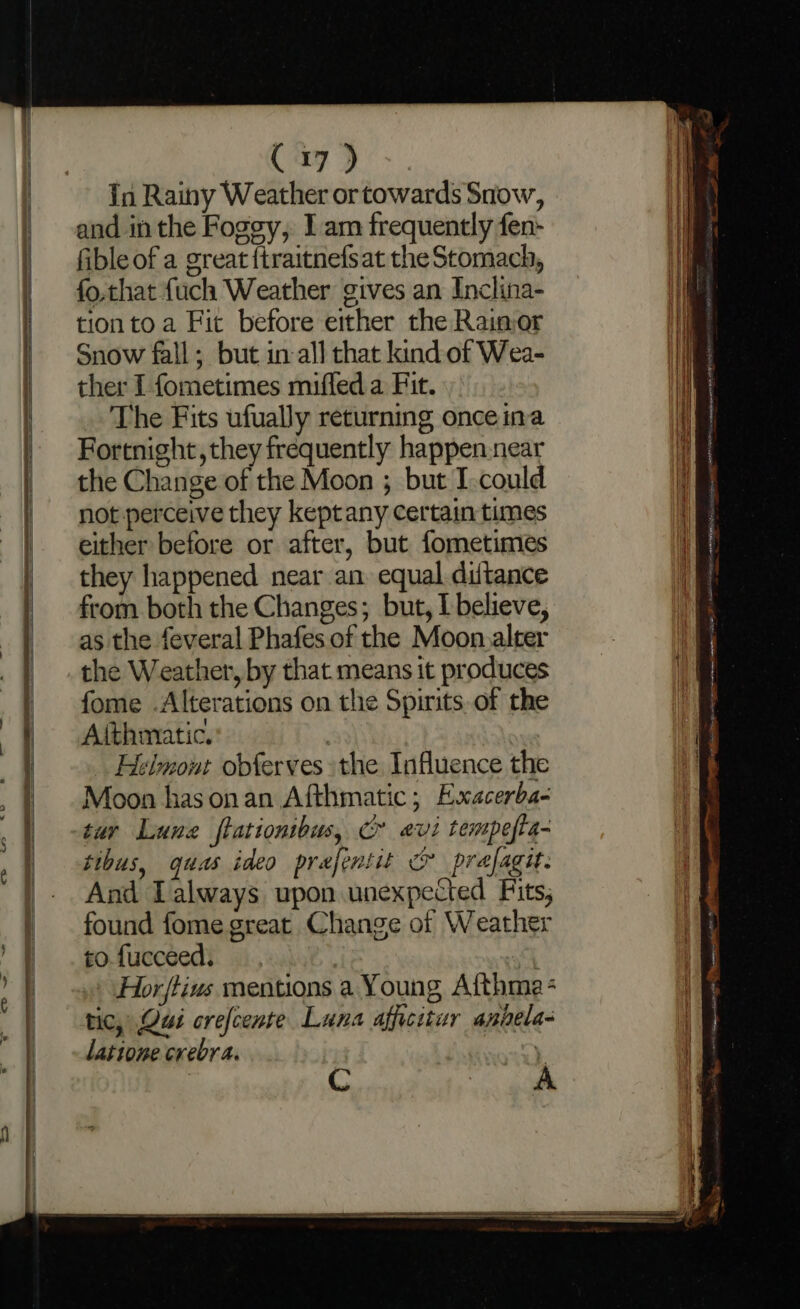 in Rainy Weather or towards Snow, and inthe Fogey, I am frequently fen- fible of a great {traitnefsat the Stomach, fo,that {uch Weather gives an Inclina- tionto a Fit before either the Raimor Snow fall; but in all chat kind of Wea- ther I fometimes miffed a Fit. The Fits ufually returning once ina Fortnight, they frequently happen near the Change of the Moon ; but I.could not perceive they keptany certain times either before or after, but fometimes they happened near an equal diltance from both the Changes; but, I believe, as the feveral Phafes of the Moon.alter the Weather, by that means it produces fome .Alterations on the Spirits of the Aithmatic. : Helmont obferves the Influence the Moon has onan Afthmatic; Exacerba- tur Lune fratiomibus, Cr evi tempefta- tibus, quas ideo prefentit &amp; prafagit: And Lalways upon unexpected Fits; found fome great Change of Weather to-fucceed. - \Hor/tius mentions a Young Afthma - tic, Qui crefcente Luna afficitur apiela- latione crebra... , C Se ae a en ee eee ne Cami Se ee os mse Teg.