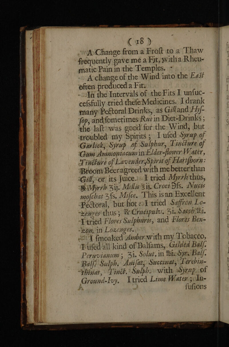 A Change from a Froft to a ‘Thaw frequently gave mé a Fit, w itha Rheu- matic Pain in the Temples. - - Acchange of the Wind into the Eas? often produced a Fit. .fa the Intervals of the Fits I unfuc- cefsfully tried thefeMedicines. I drank many’ Pe€toral Drinks, as Gilland Ayy/- fop, andifometimes Rue in Diet-Drinks ; the laft:xwas good for the W ind, but troubled my Spirits ; 1 ufed Syrap of Garlick; Syrup of Sulphur, Tincture of Gam Ammoniacum inELder-flower Water, Tincture of Lavender,Spiru of Hlartfborn: ‘Broom Beeragreed with me better than Gill, “ot sts Juice.» I tried Mhrrh thus, BiMyrrh 33. Melis 3. Croct Ms. Wuces mofchat 3fs, Mifce. ‘This isan Excelient PéXoral, but hot LT tried Safron Lo- “Renves thus 5 ReCrucipulv. 41. S2ecp tbl. “Etried Flores Sulpharis, and Eores Bex- “‘zom, in Lozenges. 11 fmoaked Ambernwith my Tobacco, Ped all kind of Balfams, Gilded Bal/. Peruvianum; 31. Solut. in thie Syn Bal. Bulli Sulph. Anifat, Succinat, Terebin- ~yhina, Tint. Salph. with Syrap. ot Groundelvy. Ltried Lime Water; 1n- ; fufions