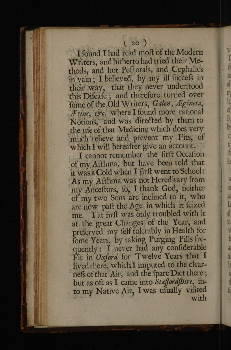 T found 1 had read moft of the Modern Writers, and hitherto had tried their Me- thods, and hot Peétorals, and Cephalics in vain; I believed, by my ill fuccefs in their way, that they never underltood this Difeafe ; and therefore. turned over fome of the Old Writers, Galen, A:gineta, Atius, Oc, where l found more rational Notions, and was directed by them to the ufe of that Medicine which does very much relieve and prevent my Fits, of which E will hereafter give an account. I cannot remember the firft Occafion of my Afthma, ‘but have been told that it was a Cold when I firft went to School : As my Afthma was not Hereditary from my Anceftors, fo, I thank God, neither of my two Sons are inclined to it, who are now paft the Age in which it feized me. Tat firft was only troubled with it at. the great Changes of the Year, and preferved my felf tolerably in Health for fome Years, by taking Purging Pills fre- quently: I never had any confiderable Fit in’ Oxford for Twelve Years that I livedthere, which imputed to the clear- nefsofthat Air, and the {pare Diet there but as oft as I came into Szafford/bire, in- to my Native Air, Iwas ufually kage with