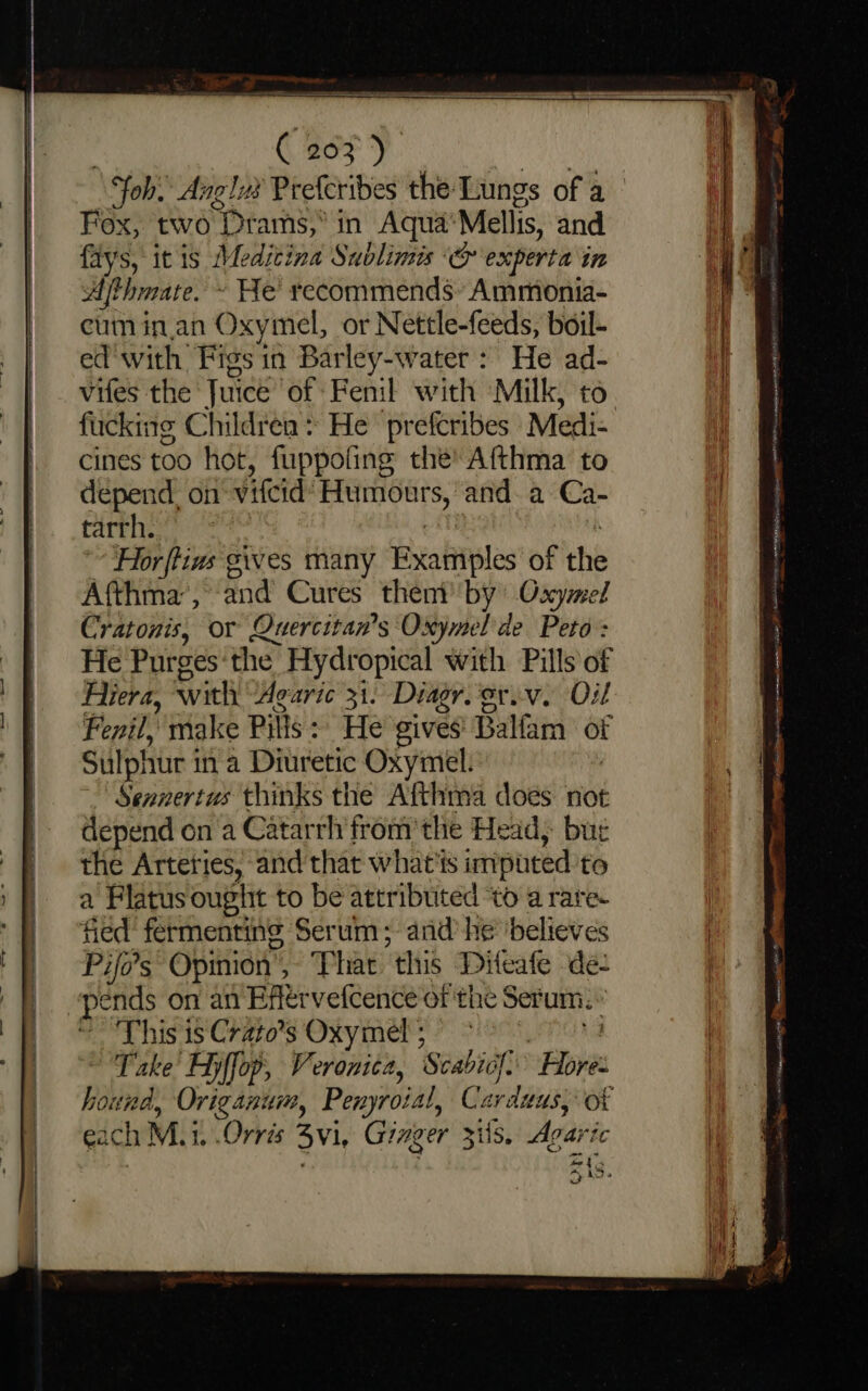 Fox, two “Prams,” in Aqua) Melis, and fays, itis Medicina Sublimis ‘&amp; experta in Afthmate. » He recommends Ammionia- cum inan Oxymel, or Nettle-feeds, boil- e@'with Figs in Barley-water : He ad- vifes the Juice of Fenil with Milk, to cines too hot, fuppofing the’ Afthma to depend. on vifcid: Humotrs,' and. a Ca- tarrh. For ftins'g gives many Puabiles of the Afthma’, and Cures then by’ Oxymel Cratonis, or Quercitan’s Oxymel de Peto: He Purges the Hydropical with Pills of Hiera, with Avaric 31. Diagr.'eriv. Oil Fenil, make Pilis:) He gives Balfam of Sulphur i in a Diuretic Oxymel. Sennertus thinks the Afthma does not depend on a Catarrh’from’the Head, bur the Arteties, and that what's imputed to a Flatus ought to be attributed ‘to a rare. fied fermenting Serum; and’ he ‘believes Pifo’s Opinion’ » Phat “this Diteafe de- This is Crato’s Oxymel ; Take’ Fyffop, Veronica, Saabads if. re abi Origanum, Penyroial, Carduus, each M. i 1, .Orrés 3Vi, Ginger Zils. Agarh ‘ic m4 »i5 COI i terpenes oa err eaten ARNE ex mance a hp