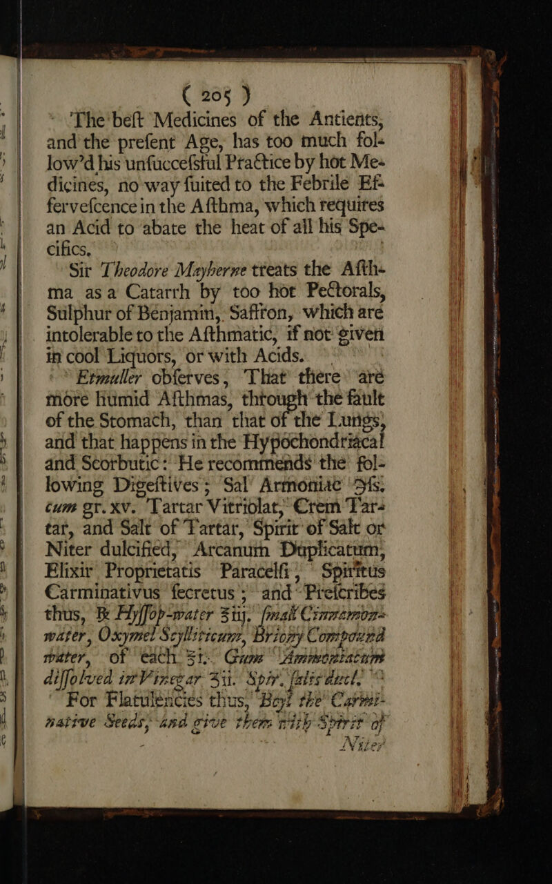 — — a . ( 205 ) The'beft Medicines of the Antienits, and’ the prefent Age, has too much fols low’d his unfuccefstul Prattice by hot Mes dicines, no way fuited to the Febrile Ei fervefcence in the Afthma, which requires an Acid to ‘abate the heat of ail his Spe- cifics, Sit Theodore Mayberne treats the Afth- ma asa Catarrh by too hor Pectorals, Sulphur of Benjamin, Saffron, which are intolerable to the Afthmatic, tf not given in cool Liquors, or with Acids. ~ 3 Etmuller obferves, That’ there are more humid Afthmas, thtough’ the fault of the Stomach, than that of the Lungs, and that happens in the Hypochondriacal and Scorbutic: He recommends the’ fol- lowing Digeitives; Sal’ Armoniae “Ss. tum or. xv. ‘Tartar Vitriolat, Crem Tar- tar, and Salt of Tartar, Spirit of Salt or Niter dulcified, Arcanum Duplicatum, Elixir Proprietatis Paracelfi; Spirttus Carminativus fecretus’; and Preteribes thus, Be Ayffop-water Sti. fiat Cinmzmoz= water, Oxymet Scylliticun, Briony Compound water, of each 3: Gum Ammscziatam diffolved inVinezar Si. Spir. ales ducl, For Flatulencies thus, Bey! the’ Carei- native Seeas, and give them with Sptrit of , Oy co ‘ LV 4207
