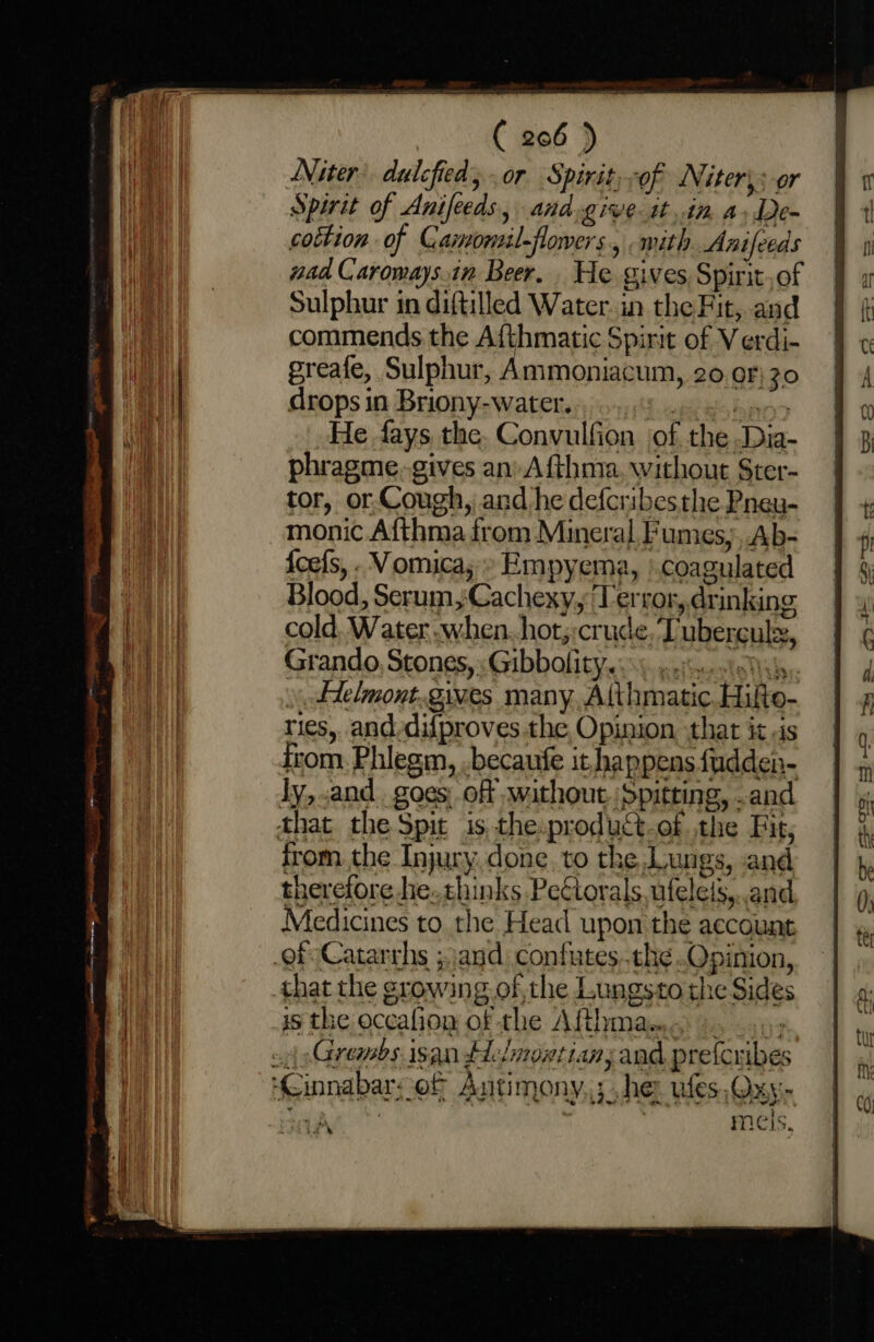 Niter’ dulcfied; or Spirit, of Niter: or Spirit of Anifeeds, and.give tt.in a,De- cottion of Camonzil-flowers., mith. Anifeeds nad Caroways.in Beer. He gives Spirit.of Sulphur in diftilled Water. in the Fit, and commends the Afthmatic Spirit of Verdi- greafe, Sulphur, Ammoniacum, 20 or} 30 drops in Briony-water. Seah Iuigieaey He fays the. Convulfion of the Dia- phragme.gives an) Afthma. without Ster- tor, or.Cough, and he defcribesthe Pneu- monic Afthma from Mineral, Fumes, Ab- Scef{s, . Vomica;» Empyema, | coagulated Blood, Serum, Cachexy, Terror, drinking cold. Water when. hot;:crude, Tuberculx, Grando, Stones, «Gibbolitye) ges. ces Helmont.gives many. Althmatic. Hifte- ries, and-difproves the Opinion that it .is irom. Phlegm, .becaufe it happens {udden- ly, and goes, off without. ‘Spitting, .and that the Spit is,the.product-of the Fit, from the Injury. done. to the,Lungs, and therefore he. chinks PeCtorals, ufeleis,..and Medicines to the Head upon the account of Catarrhs ;and. confutes..the.Qpinion, that the growing.of,the Lungsto the Sides 15 the occafion of the Afthmam. 9...) «4 sGrembs isan Helmontian; and preferibes ‘Cinnabar; of Antimony. ; he: ules, Qxy- . meis,