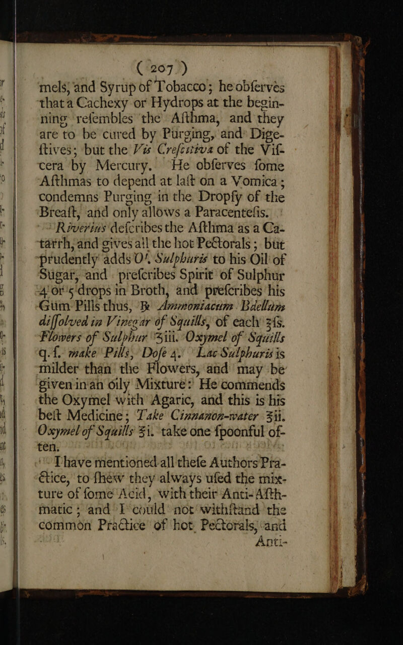 7 ee Oe Ses Ee COO ~~ ( 207.) mels; and Syrup of Tobacco; he obferves thata Cachexy or Hydrops at the begin- ning refembles ‘the’ Afthma, and they are to be cured by Purging, and’ Dige- {tives; but the Vis Crefestiva of the Viz cera by Mercury. He obferves fome Afthmas to depend at laft on a Vomica; condemns Purging in the Dropfy of the Breaft, anid only allows a Paracentelis. Réverins defcribes the Afthma ‘as a Ca- tarrh, and gives ail the hot PeCtorals ; but Sugar, and : prefcribes Spirit of Sulphur Giim:- Pills thus, k Ammoniacum. Bdellim diffolved in Vineaar of Squills, of each 24s. Flowers of Sulphur ‘Siti. Oxymel of Squills q. f. make Pills, Dofe 4. Lac Sulphuris is milder than the Flowers, and may be given inan oily Mixture:’ He commends the Oxymel with Agaric, and this is his beit Medicine; Take Cinuanon-water Fi. Oxymel of Squills' $i. take one fpoonful of- vera: , ‘Sofi nab Thave mentioned all thefe Authors Pra- ctice, to fhew they always ufed the mix- ture of fome ‘Acid, with their Anti-Atth- matic ; and I’ could not withitand the common Practice of hot. Pectorals; and ale Anti-