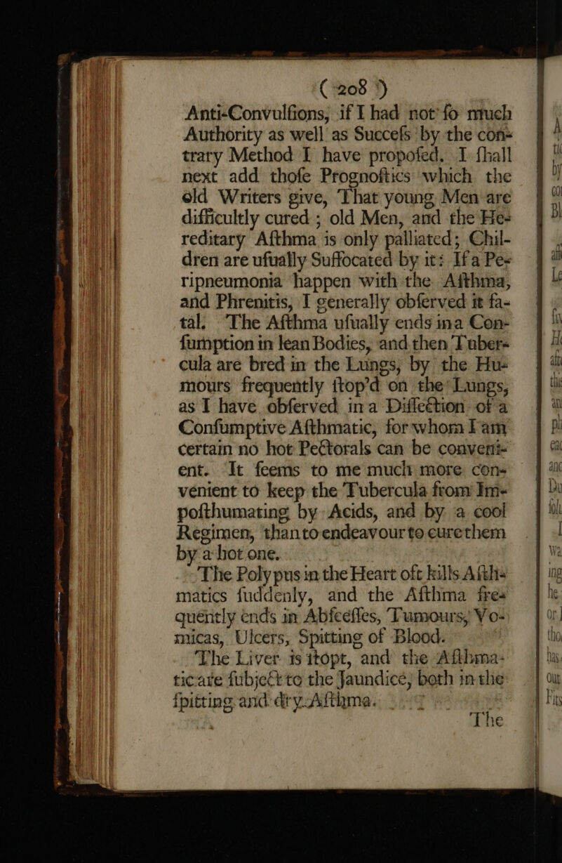 Anti-Convulfions, if I had not'fo nruch Authority as well as Succefs ‘by the con- trary Method I have propofed. I fhall next add thofe Prognoftics which the old Writers give, That young Men are difficultly cured ; old Men, and the He- reditary Afthma is only palliated; Chil- dren are ufually Suffocated by it: Ifa Pe- ripneumonia happen with the Aithma, and Phrenitis, I generally obferved it fa- tal. The Afthma ufually ends ina Con- f{urnption in lean Bodies, and.then Tuber- cula are bred in the Lungs, by the Hu- mours frequently {top’d on the’ Lungs, as I have. obferved ina Difleétion. of a Confumptive Afthmatic, for whom lam certain no hot Pettorals can be converti- ent. It feems to me mucit more con- venient to keep the Tubercula from Im- pofthumating by Acids, and by ‘a cool Regimen, thanto endeavour to eurethem by a hot one. The Poly pus in the Heart oft kills Aikhs matics fuddenly, and the Afthma fre quéntly ends in Abfeeffes, Tumours, Vo- micas, Ulcers, Spitting of Blood. The Liver is itopt, and the Aflhma- ticare fubject to the Jaundice, both in the {pitting and. dry Atthma. a a | he
