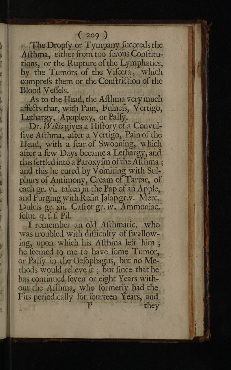 s./The Dropfy. or Tympany. fucceeds the Afthma, either from too ferous Conftitu- tions, or the Rupture of the Lymphatics, by the Tumors. of the Vifcera, which comprefs them or the Conttri¢tion of the Blood Veffels. : ie As to the Head, the Afthma very much affects that, with Pain, Fulnefs, Vertigo, Lethargy, Apoplexy, or Palfy. . Dr. Wallis gives.a Hiftory of a Convul- five Afthma,.aiter a Vertigo,. Pain of the Head, with a.fear.of Swooning,.. which after a few Days became a. Lethargy, and this.fettled into. a Paroxy{m of the Aithma ; and this.he cured by Vomiting with Sul- phurs of Antimony, Cream of ‘Tartar, of  * ¥ ance a ——- ing, upon which his Afthma left him ; he feemed to me.to have fome Tumor, or. Pally inthe Oefophagus, but no Me- has.continued.feven or exght Years with- out.the Afthma, who formerly. had the Fits periodically for. fourteen, Years, and P (Ts AY PIP NAB coset rnsmmt UT HOG PLINY FRIES SSRN WN est Twig a EM onions etunhitase = aca Nace SNR pe. I ct argent, Fem