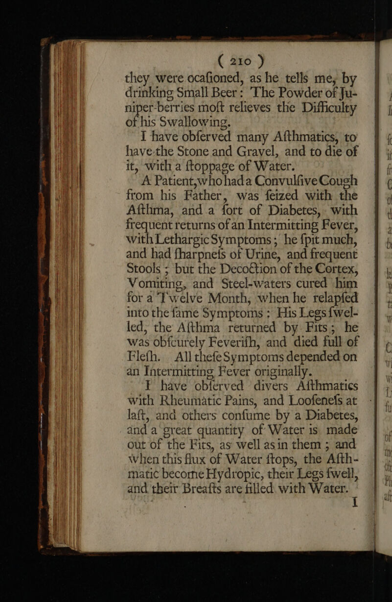 they were ocafioned, as he tells me; by drinking Small Beer: The Powder of Ju- niper-berries moft relieves the Difficulty of his Swallowing. : I have obferved many Afthmatics, to sf have-the Stone and Gravel, and to die of | it, with a ftoppage of Water. f A Patient,whohada ConvulfiveCough § ¢ from his Father, was feized with the d Afthma, anda fort of Diabetes, with frequent returns of an Intermitting Fever, with LethargicSymptoms; he {pit much, and had fharpnets of Urine, and frequent | Stools ; but the Decottion of the Cortex, Bea Vomiting, and Steel-waters cured him mi for a T‘welve Month, when he relapfed Bea into the fame Symptoms ; His Legs {wel- | led; the Afthma returned by Fits; he was obicurely Feverifh, and died full of Flefh. All thefeSymptoms depended on an Intermitting Fever originally. T have obterved divers Aithmatics | with Rheumatic Pains, and Loofenefs at laft, and others confume by a Diabetes, dnd a’ great quantity of Water is made | ee out of the Fits, as well asin them ; and Bi When this flux of Water ftops, the Afth- ey) natic become Hydropic, their Legs fwell, | ae and their Breafts are filled. with Water. ' tf