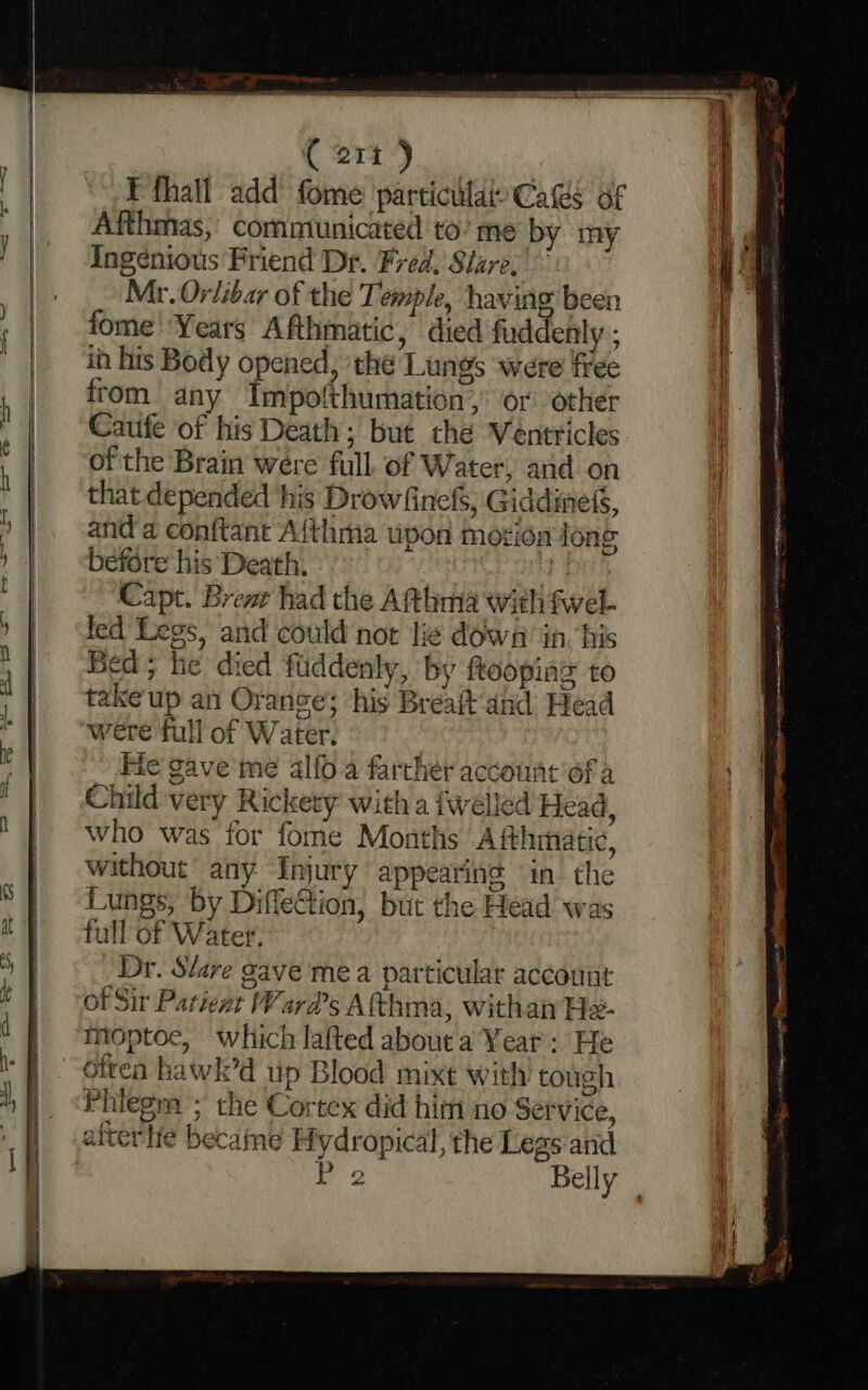 « @1i’) E fhall add’ fome particular Cas of Afthmas, communicated to’ me by my Ingenious Friend Dr. Fred. Slare, Mr. Orlibar of the Temple, having been fome Years Afthmatic, died fud enly; ih his Body opened, ‘the Lungs were free from any Impolthumation,: or other Cauife of his Death; but thé Véntricles ofthe Brain were full. of Water, and on that depended his Drowfinefs, Giddinefs, and a conftant Aithma upon mozion long before his Death. 1 Capt. Brent had the Atthma with fwel- led Legs, and could not lie dowa in. his Bed; he died fuddenly, by floopias to take up an Orance; ‘his Brealt'and Head were full of Water. Fie gave me alfo.a farther account of a Child very Rickery with a fwelled Head, who was for fome Months Afthinatic, without’ any Injury appearing “in the Lungs, by DiffeGtion, but the Head was full of Water. Dr. Slave gave mea particular account of Sir Patient Ward's Afthma, withan H- Mmoptoe, which lafted about a Year: He often hawk’d up Blood mixt with tough Phiegm ; the Cortex did him no Service, afterlie becaine Hydropical, the Legs and | P 2 Belly