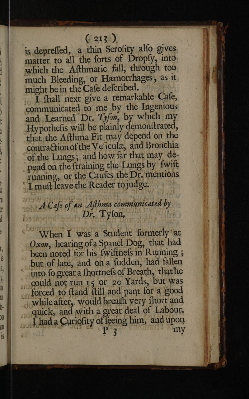© 213:) is depreffed, a thin Serolity alfo gives matter to all the forts of Dropfy, into which the. Afthmatic fall, through too much Bleeding, or Hamorrhages, as it might be in the Cafe defcribed. ie ... Lflhall next give a remarkable Cafe, communicated to me by the Ingenious and, Learned Dr. Ty/ox, by which my ‘Hypothelis will be plainly demonttrated, that the Afthma Fit may depend on the contraétion of the V elicul, and Bronchia of the Lungs; and how far that may de- pend on the ftraining the Lungs by fwift running, or the Caufes the Dr. mentions “ L mutt leave the Reader to judge. | cht Cafe of an, Athena communtcated by = . Dr. Tylon, | When I was a Student formerly’ at Oxon, hearing ofa Spanel, Dog, that had been noted for his fwiftnefs in Running ; but of late, and ona fudden, had fallen “ anto fo great a {hortnefs of Breath, thathe could. not run 15 or 20 Yards, but was forced to ftand ftill and pant for a ‘good », while after, would breath very fhort and quick, and with a great deal of Labour, _ Lbada Curiofity of feeing him, and upon ; nee A Rega FCs Sars