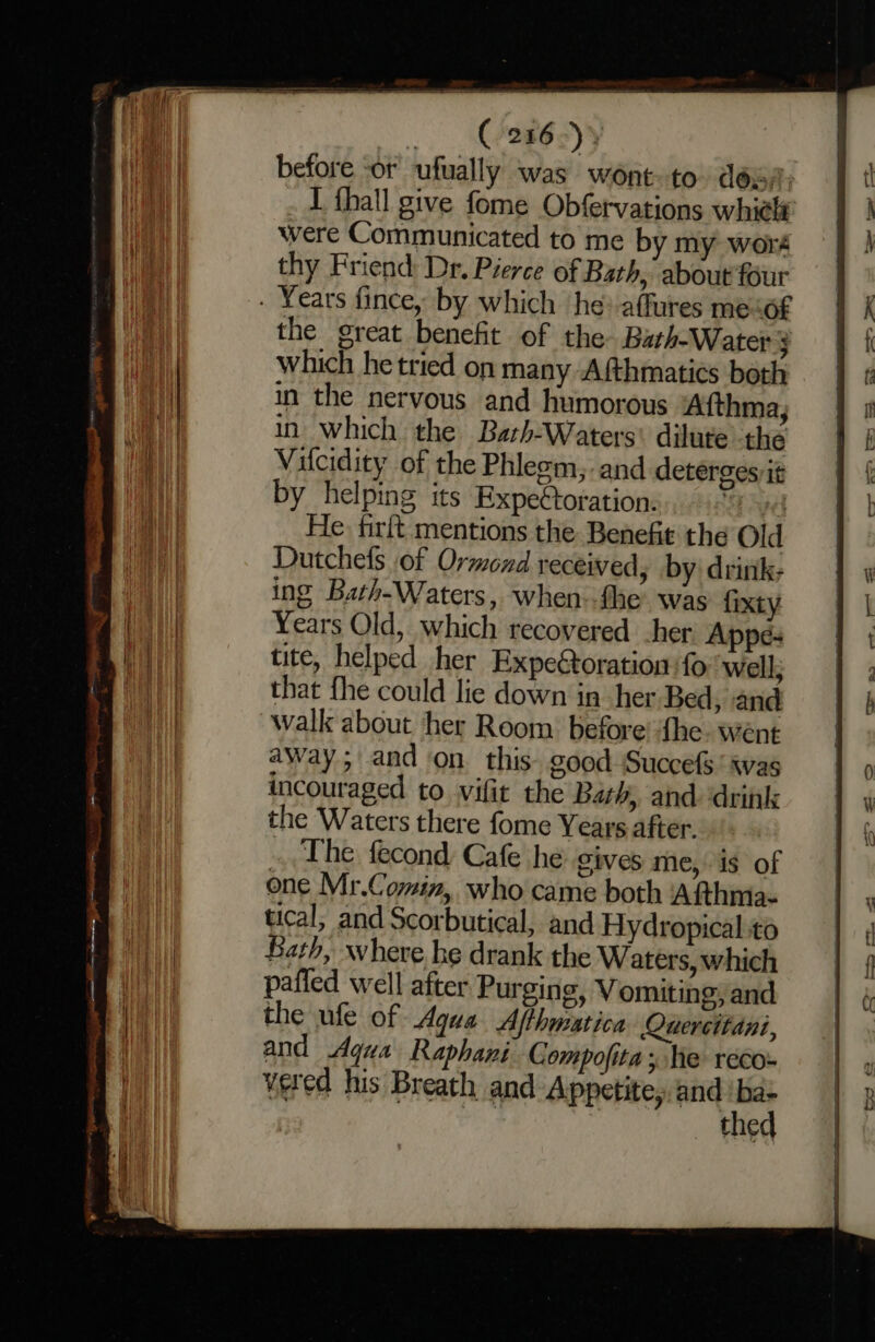 Gee syy before ‘or ufually was wont-to désa, _ 1 thall give fome Obfervations whielt were Communicated to me by my woré thy Friend Dr. Pierce of Bath, about four . Years fince, by which ‘he affures meof the great benefit of the Bath-Water ; Hii which he tried on many Afthmatics both ei in the nervous and humorous Afthma; WW in which the Bath-Waters' dilute the i Vifcidity of the Phleom, and deterges it by helping its Expettoration: 4 He firft mentions the Benefit the Old Dutchefs of Ormond received, by drink; ing Bath-Waters, when-fhe was fixty | Years Old, which recovered her Appe- | tite, helped her Expectoration fo well; | ; 1 that fhe could lie down in her Bed, and A walk about her Room before’ fhe went | away; and on this. good Succefs ‘ svas i 0 incouraged to vifit the Bath, and drink iv the Waters there fome Years after. 1 { ., The fecond Cafe he Gives me,is of one Mr.Comin, who came both Afthma- ly | tical; and Scorbutical, and Hydropical to | Bath, where he drank the Waters,which | { il pafied well after Purging, Vomiting, and 4 HI the ufe of Aqua Afthmatica Quercitani, ani and Aqua Raphani Compofita ; he reco- the