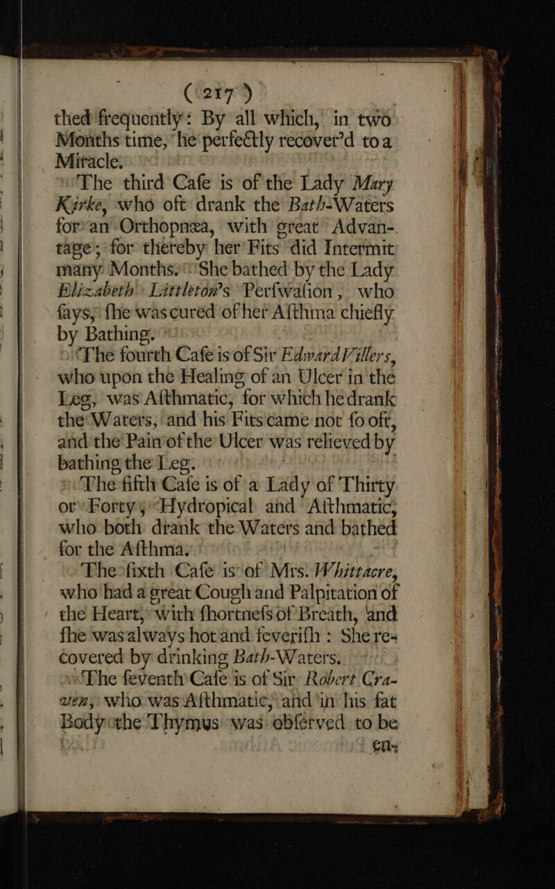 Months time, ‘he perfectly recover’d toa Miracle. The third Cafe is of the Lady Mary Kirke, who oft drank the Bath-Waters for*an Orthopnea, with great Advan-. tage; for thereby her Fits did Intermit many Months.'She bathed by the Lady Blizabeth Littleton’s Perfwation, who fays; fhe wascured of her Afthma chiefly by Bathing. ‘The fourth Cafe is of Sir Edward Villers, who upon the Healing of an Ulcer in the Les, was Aithmatic, “for which he drank the: Waters, and his Fitscame not fo oft, and the Painof the’ Ulcer was relieved by bathing the Leg. The fiftlt Cale is of a bay af Thirty or’ Forty 5'“Hydropical: and Atthmatic; who both dtank the Waters and bathed for the Afthma. Thewfixth Cafe issof Mrs. Whiteacre, who had a great Cough and Palpitation of the Heart, With fhortnefs of Breath, ‘and fhe wasalways hot and feverifh : Shere- covered by drinking Bath-Waters. Phe feventh Cale is of Sir Robert Cra- ven, who. was Afthmatic; and ‘in his fat Body the Thymys was. obferved to be n= Te i cen se ee ety anaes) RAL reek tyr athena aa pn alae