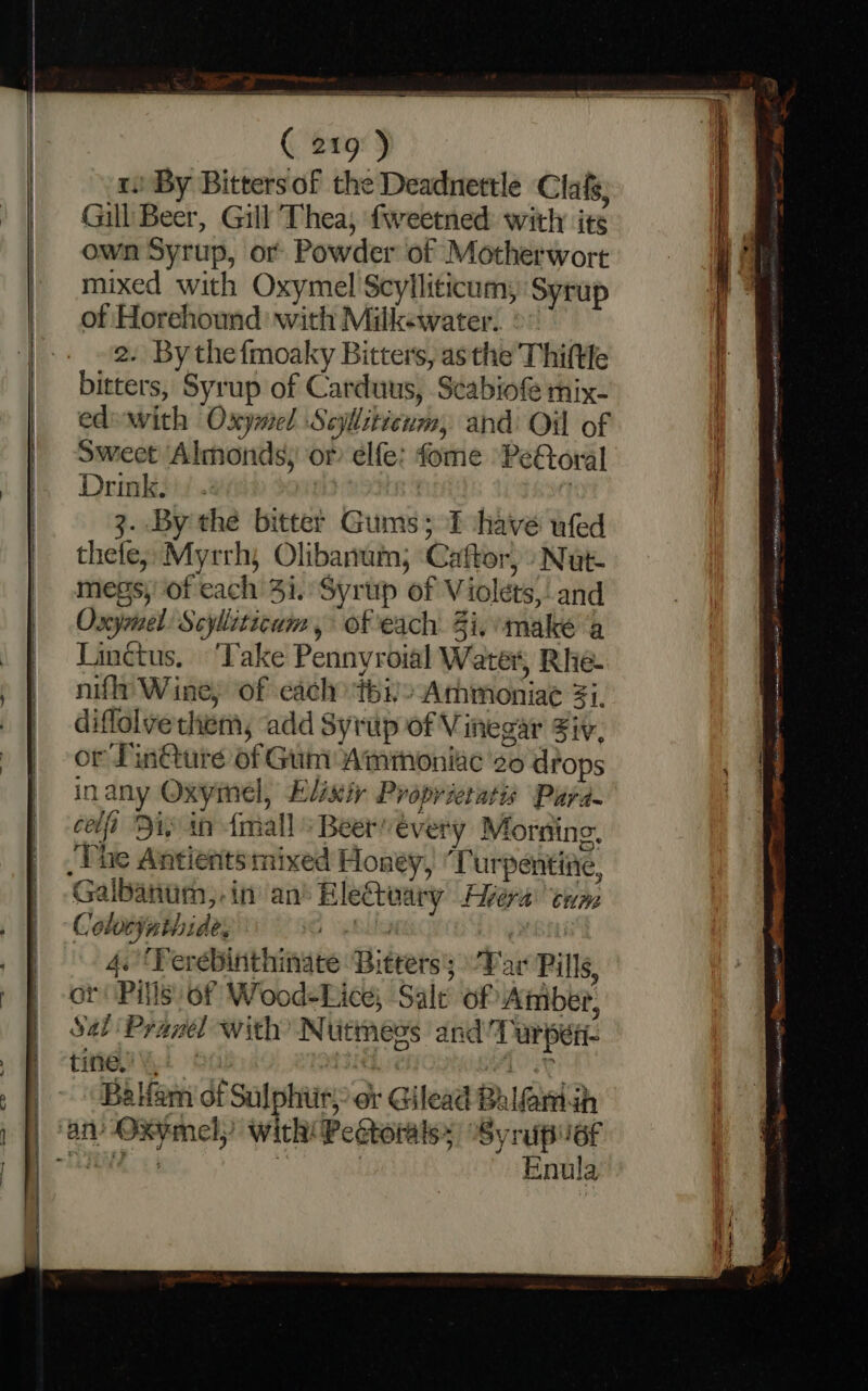 1! By Bitters of the Deadnettle Clafs, Gill Beer, Gill Thea, fweetned: with its own Syrup, or Powder of Motherwort mixed with Oxymel Scylliticum, Syrup of Horehound with Milkewater. 2. By thefmoaky Bitters, asthe Thiftle bitters, Syrup of Carduus, S¢eabiof mix- edewith Oxymel Scylliticum, and Oil of Sweet ‘Almonds, or elfe: fome PeForal Drink. | | 3. By the bitter Gums; fT have ufed thefe, Myrrh, Olibanui, Caftor, Nut megs, of cach 31. Syrup of Violets, and Oxymel: Scylltticum, of each 3i, make ab Tinctus. ‘Take Pennyroial Water, Rhe- nifly Wine; of each thi!» Ammoniae Zi. diflolve them, ‘add Syrup of Vinegar Fir, or Pin@ure of Gum Ammoniac 20 drops inany Oxymel, Elixir Proprietatis Para. cli Diy in {mall » Beervévery Morning, _ The Antientsmixed Honey, ‘T urpentine, Galbanum,.in an’ EleCteary Avera tum Colocynthide, ) gS Pg MBE 4. ‘Verebinthinate Bitters; Tar Pills, or Pills of Wood-Lice, Sale of Amber, Sab Pranel with’ Nutmess and Turper- tine,” ; M4 4 4a : sa fem of Sulphiir;: ot Gilead Bal@mah | an Oxymel; with Pectoialsy Syrupust TE 3 3 Enula