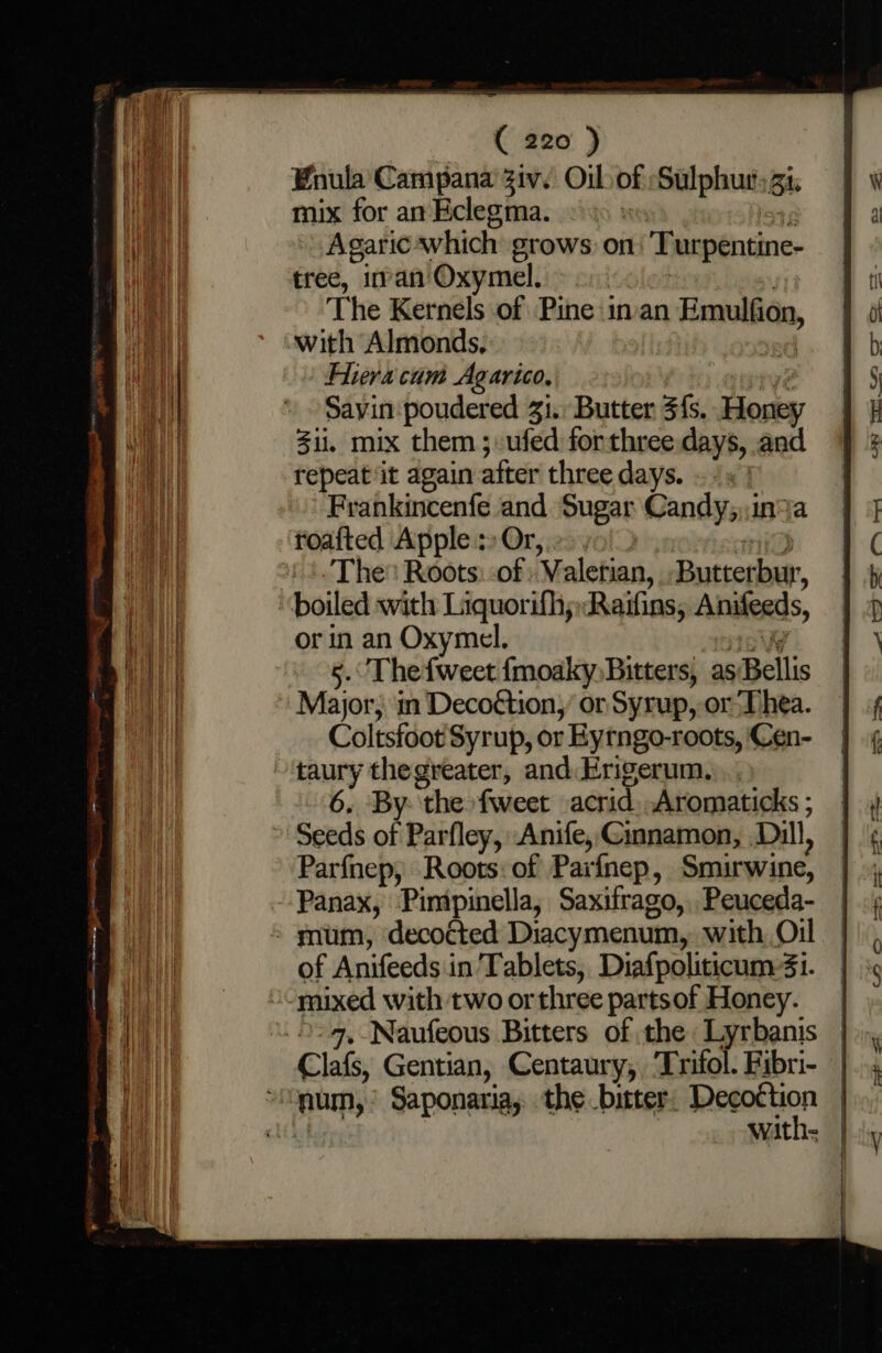 Enula Campana Ziv. Oil of Sulphur: Bi. mix for an Eclegma. Agaric which grows: on Turpentine. tree, iman'Oxymel. &gt; 2. The Kernels of Pine invan Emulfion, with Almonds, Hera cum Agarico, Savin poudered 33. Butter 3{s. Honey ii, mix them ;ufed forthree:days, and repeat it again after three days. «1s Frahkincenfe and Sugar Candy;,,in%a foafted Apple: Or, » , The Roots: :of Valerian, Butterbur, “boiled with Liquorifhy:Raifins, Aniteeds, or in an Oxymel, 5. Thefweet {moaky, Bitters, as Bellis Major; in Decoétion,’ or Syrup, or Thea. Coltsfoot Syrup, or Eytngo-roots, Cen- taury thegreater, and. Erigerum. 6, By ‘the fweet acrid. Aromaticks ; ’ Seeds of Parfley, Anife, Gmnamon, Dill, Parfnep, Roots: of Parfnep, Smirwine, of Anifeeds in Tablets, Diafpoliticum:4i. “mixed with two or three partsof Honey.