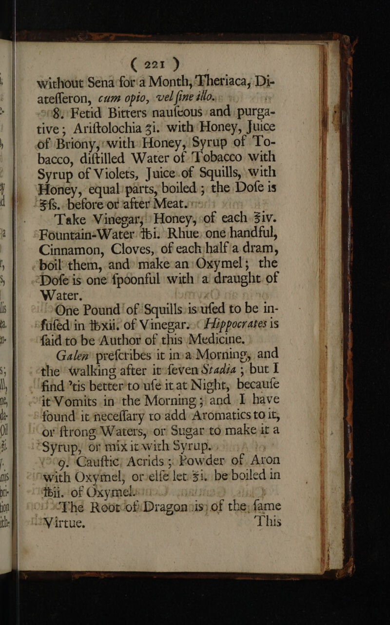 without Sena for'a Month, ‘Fheriaca, Di- atefleron, cam opio, vel fine illo. on§. Fetid Bitters naufcous and, purga- tive; Ariftolochia 3i. with Honey, Juice of Briony,with: Honey, Syrup of ‘To- bacco, diftilled Water of ‘Tobacco with Syrup of Violets, Juice.of Squills, with Honey, equal’ parts, boiled ; the Dofe is “3f$.. beforeor after Meat. Take Vinegar; Honey, of each 3iv. Fountain-Water thi. Rhue. one handful, Cinnamon, Cloves, of each half'a dram, boilthem, and» make an: Oxymel; the Dofe'is one fpoonful with a draught. of Water. | ) One Pound’ of ‘Squills is:ufed to be in- fufediin tbxii. of Vinegar. « Alippocrates is {aid to be Author of this Medicine. Galen’ prefcribes it inva:Morning, and the walking after infeven Stadia , but 1 find tis better'to ufe it at Night, becaute §tVomits in the Morning; and I have found it neceffary ro add Aromatics to it, or ftrong Waters, or Sugar to make ut a “Syrup, or mix ic with Syrup. 9. Cauftic) Acrids ;, Powder of Aron with Oxymel; or elf let $i. be boiled in ibii. of Oxymet pal , The Rootof:Dragon vis of the; fame Virtue. This