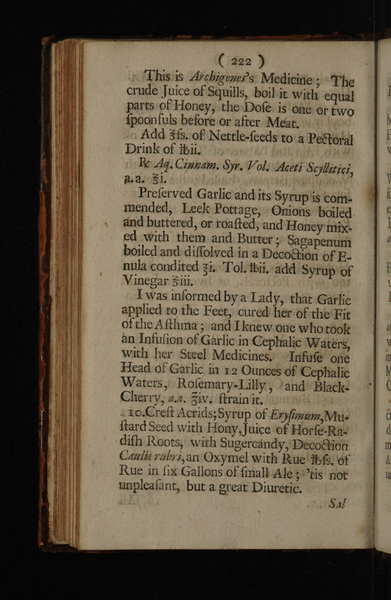 This is Archigeness Medicitie &gt; The crude Juice of Squills, boil it with equal parts of Honey, the Dofe is one ortwo {poontuls before or after Meat. Add 3is. of Nettle-feeds toa PeStoral Drink of ibii. | Re. Aq. Cinnam. Syr. Vol; Aceti Scyllitici, as aeoZi. . Preferved Garlic and its SYTup is com- mended, Leek Pottage, and buttered, or roafted, and Honey mix: ed with them and Butter; Sagapenum boiled and diffolved in a Decotton of B- nula condited i. Tol. thii. add Syrup of Vinegar Siti, { was informed by a Lady, that Garlic applied to the Feet, cured her of the Fit ofthe Afthma; and Iknew.one who took an Infufion of Garlic in Cephalic Waters, with her Steel Medicines, Infufe one Head of Garlic. in 12 Ounces of Cephalic Waters, Rofemary-Lilly, and’ Blacke Cherry, 2.2. Ziv. ftrain it, . to.Creft Acrids;Syrup of Exyfimum,Mus ftard Seed with Hony, Juice of Horfe-Ra- difh Roots, with Sugercandy, Deco@ion Rue in {ix Gallons of fmall Ale $*’tis not unpleafant, but a great Diuretic, Sal