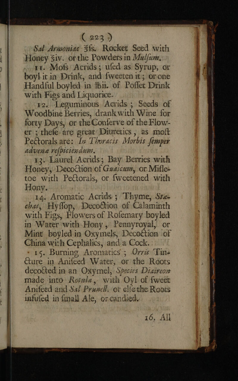 er ( 223 ) Sal Avimoniac 3{s.. Rocket Seed with Honey Ziv. orthe Powders in Madfum, 11. Mofs Acrids; ufed as Syrup, or boy! it in Drink, and fweeten 5 orone Handful boyled in fbi. of Poflet Drink with Figs and Liquorice. ¥2., Leguminous Acrids ; Seeds of Woodbine Berries, drank with Wine for . forty Days, or the Conterve of the Flow- || er; thefe: are great Diuretics , as moft / ' Peétorals are: Iz Thoracis Morbis femper | advene refpiciendum, | 13. Laurel Acrids; Bay Berries with Honey, Decoction of Gwascam, or. Mifle * toe with Peétorals, or fweetened with | Hony. | 14. Aromatic Acrids ; Thyme, Sze- } | | — es ~ = chas, Hyflop, Decoftion of Calaminth with Figs, Flowers of Rolemary boyled in Water with-Hony , Pennyroyal, or Mint boyled in Oxymels, Decottion of China with Cephalics, and a Cock. 15. Burning Aromatics ; Orré Tins €ture in Anifeed Water, or the Roots | decotted in an Oxymel, Species Diaireon made into: Rotwle, with Oyl of fweet Anifeed and Sai Prancl. or eliethe Roois infufed in {mall Ale, orcandied. om ait) ie