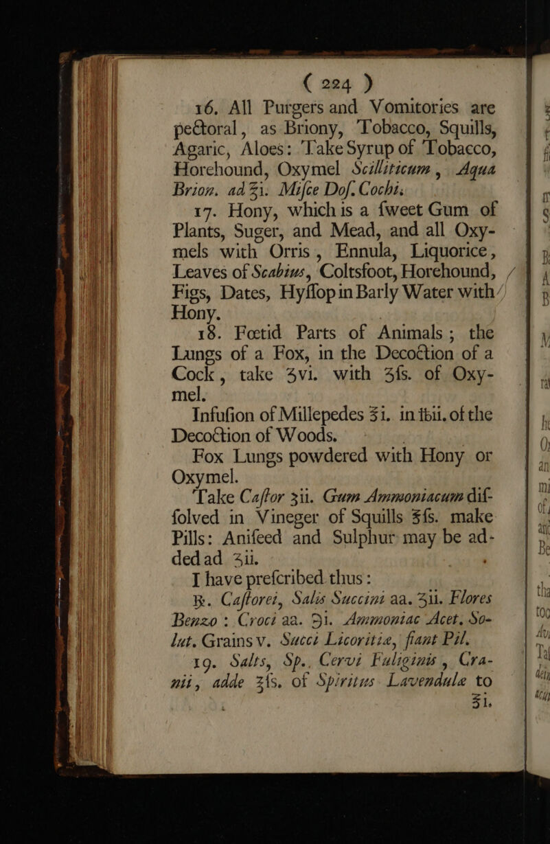 16, All Purgers and Vomitories are peGtoral, as Briony, ‘Tobacco, Squills, Agaric, Aloes: Take Syrup of ‘Tobacco, Horehound, Oxymel Scilliticum, Aqua Brion. adi. Mifce Dof. Cochi. 17. Hony, whichis a {weet Gum of Plants, Suger, and Mead, and all Oxy- mels with Orris, Ennula, Liquorice, Leaves of Scabius, Coltsfoot, Horehound, / Figs, Dates, Hyflopin Barly Water with Hony. 18. Foetid Parts of Animals; the Langs of a Fox, in the Decoétion of a Cock, take 4vi. with 4fs. of Oxy- mel. Infufion of Millepedes 41.. in téu. of the Decoétion of Woods. | | Fox Lungs powdered with Hony or Oxymel. Take Caftor 311. Gam Ammoniacum dil- folved in Vineger of Squills $fs. make Pills: Anifeed and Sulphur may be ad- dedad 41. or