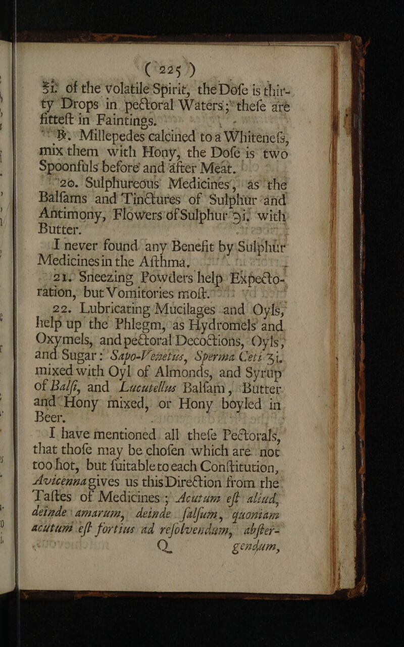 ss ‘Watag dee aN Su. of the volatile Spirit, the Dofe is thir- ty Drops in pectoral Waters; thefe are fitteft in Faintings. ne “Be Millepedes calcined to a Whitenels, mix them with Hony, the Dofé is two Spoonfuls before and after Meat. “20. Sulphureous’ Medicines’, asthe Balfams and Tin@ures of Sulphur ‘and Antimony, Flowers'of Sulphur si, with Butter. sre I never found any Benefit by:Sulphtr Medicinesin the Afthma, 21. Sneezing Powders help Expecto- ration, but Vomitories mofk°9 2 yo 20? 22. Lubricating Mucilages and Oyls, help up the Phlegm, as Hydromels and Oxymels, and pectoral Decoétions, Oyls, and: Sugar: Sapo-Vesetus, Sperma Ceit 31, mixed with Oyl of Almonds, and Syrtip of Bal, and Lucutellus Balam, ‘Butter and“ Hony mixed, or Hony boyled in Beer. , | I have mentioned. all thefe Pectorals, that thofe may be chofen which are: noc toohot, but fuitabletoeach Conftitution, Avicénnagives us this Direction from the Taftes of Medicines; Acutum eft aliad, detnde: amarum, deinde. [alfum, quoniam acutum eff fortius ad refolvendam, abfter- | QO gendam, i) &lt;A OPT no mriten sm iO EG HDT SY een ~ i me HE iia e onl ree : . chess acaspeaicecen rece sR = ia onsssnigg icone ste Se OT alicia mere: ae gi