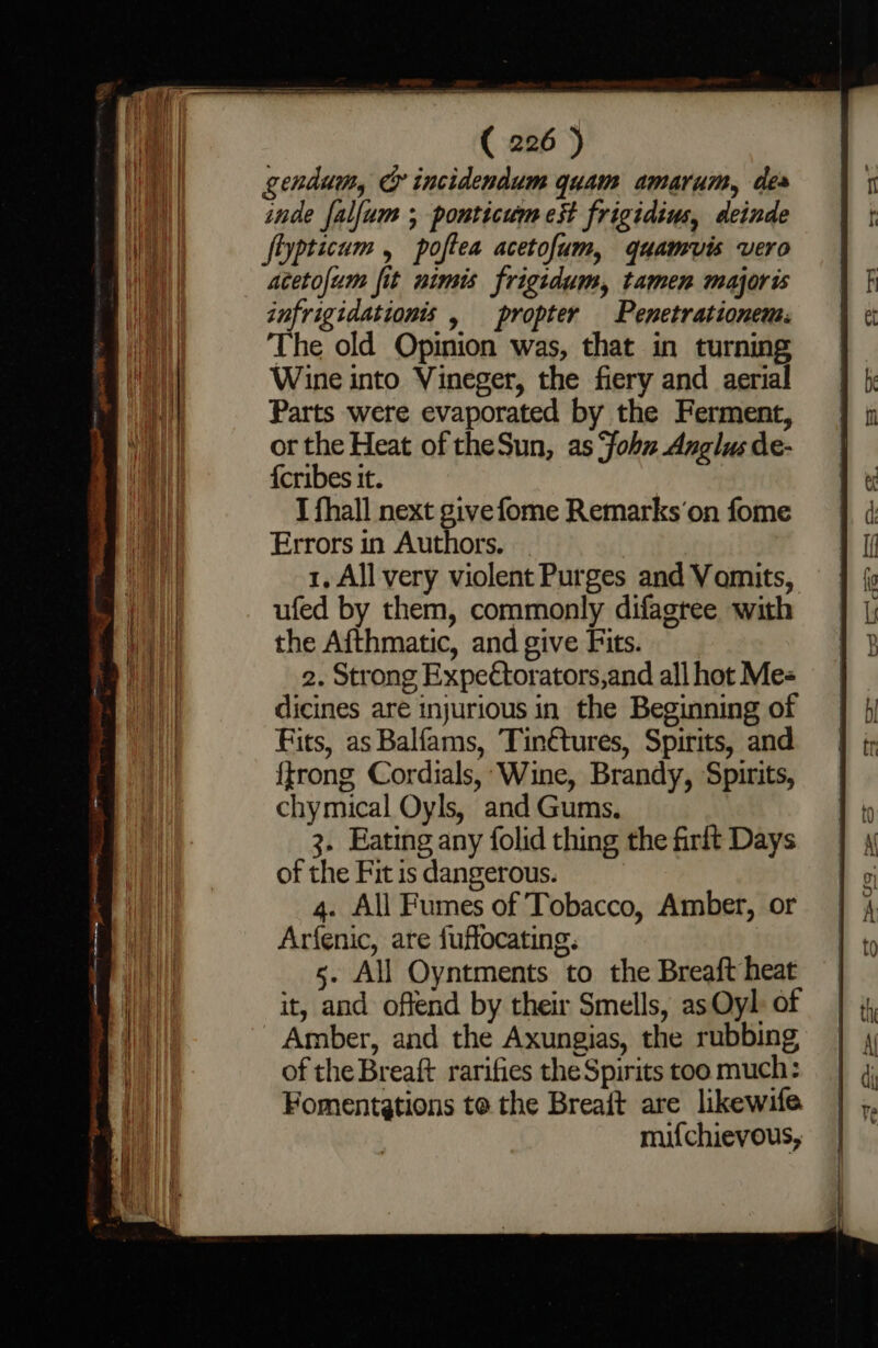 genau, G incidendum quam amarum, des inde falfum ; ponticum est frigidius, deinde fiypticum , poftea acetofum, quamvis vero acetofum fit nimis frigidum, tamen majoris infrigidationis , propter Penetrationem: The old Opinion was, that in turning Wine into Vineger, the fiery and aerial Parts were evaporated by the Ferment, or the Heat of theSun, as ‘fohu Anglus de- {cribes it. I {hall next givefome Remarks’‘on fome Errors in Authors. 1, All very violent Purges and Vomits, ufed by them, commonly difagree with the Aithmatic, and give Fits. 2. Strong Expectorators,and all hot Me« dicines are injurious in the Beginning of Fits, as Balfams, Tin€tures, Spirits, and {trong Cordials, Wine, Brandy, Spirits, chymical Oyls, and Gums. 3. Eating any folid thing the firft Days of the Fit is dangerous. 4. All Fumes of Tobacco, Amber, or Arfenic, are fuffocating. 5. All Oyntments to the Breaft heat it, and offend by their Smells, as Oyl of Amber, and the Axungias, the rubbing, of the Breaft rarifies the Spirits too much: Fomentgtions to the Breaft are likewife mifchievous,