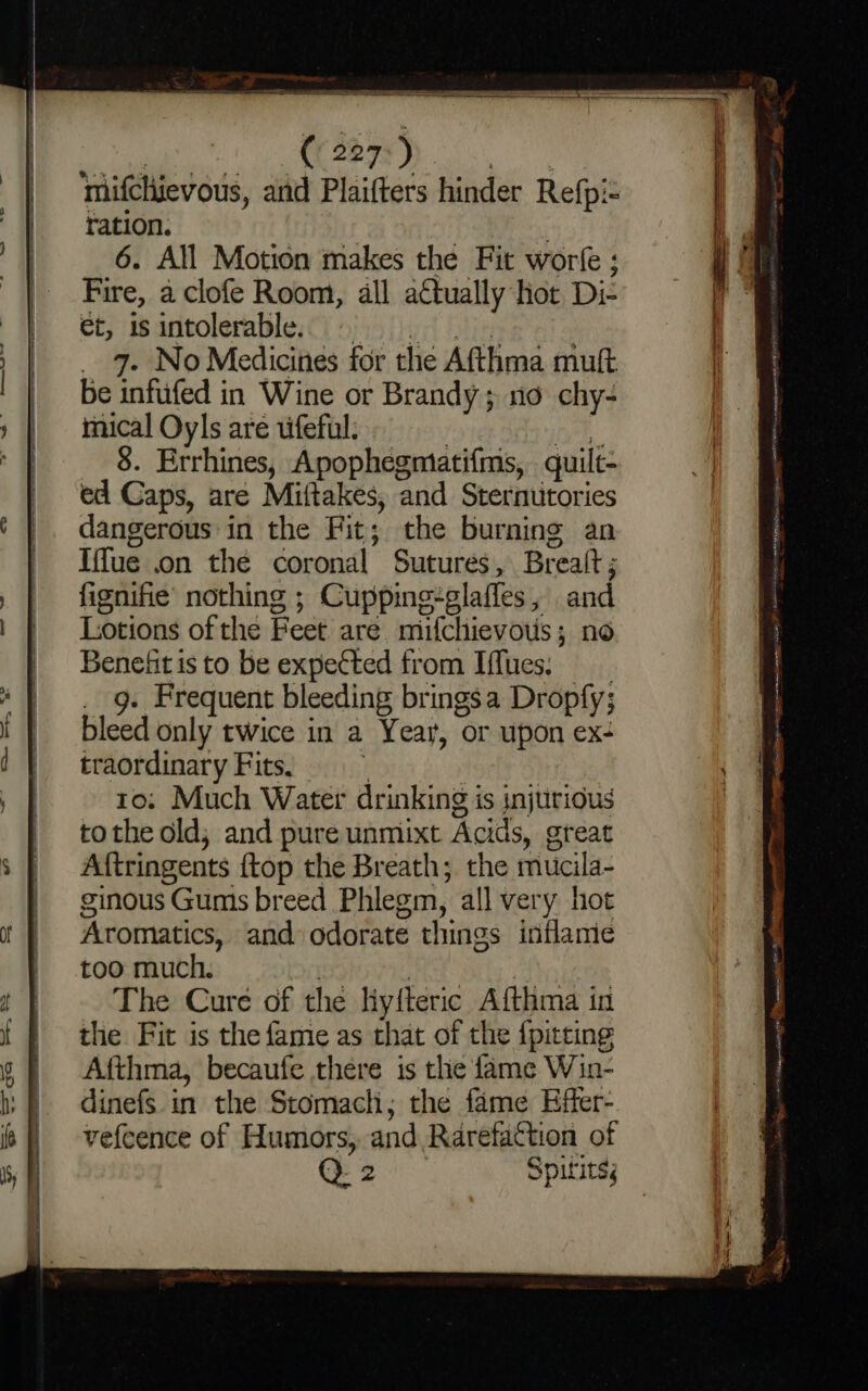 a a = ie aa eke. et is antolerable; C7) 9355 j}yrt Shins : _ 9. No Medicines for the Afthma muft be infufed in Wine or Brandy; no chy- mical Oyls are uifeful: . : oe __ 8. Errhines, Apophegmatifms, quilt- ed Caps, are Miftakes, and Sternutories dangerous-in the Fit; the burning an Iffue on the coronal Sutures, Brealt ; fignifie’ nothing ; Cuppinge-glaffes, and Lotions of the Feet are miifchievows; no Benefit is to be expected from Iffues; . g. Frequent bleeding brings a Dropfy; bleed only twice in a Year, or upon ex- traordinary Fits, ; | to; Much Water drinking is injurious tothe old; and pure unmixt Acids, great Aftringents {top the Breath; the mucila- ginous Gums breed Phlegm, all very hot Aromatics, and odorate things inflame too much. oy | | The Cure of the liyfteric Afthma in the Fit is the fame as that of the {pitting Afthma, becaufe there is the fame Win- dinefs in the Stomach, the fame Effer- vefcence of Humors, and Rarefattion of Q 2 Spifits; ang ssn Macon Site ER et eye men nasa + EL ment ariel AAMP NAM mor eh