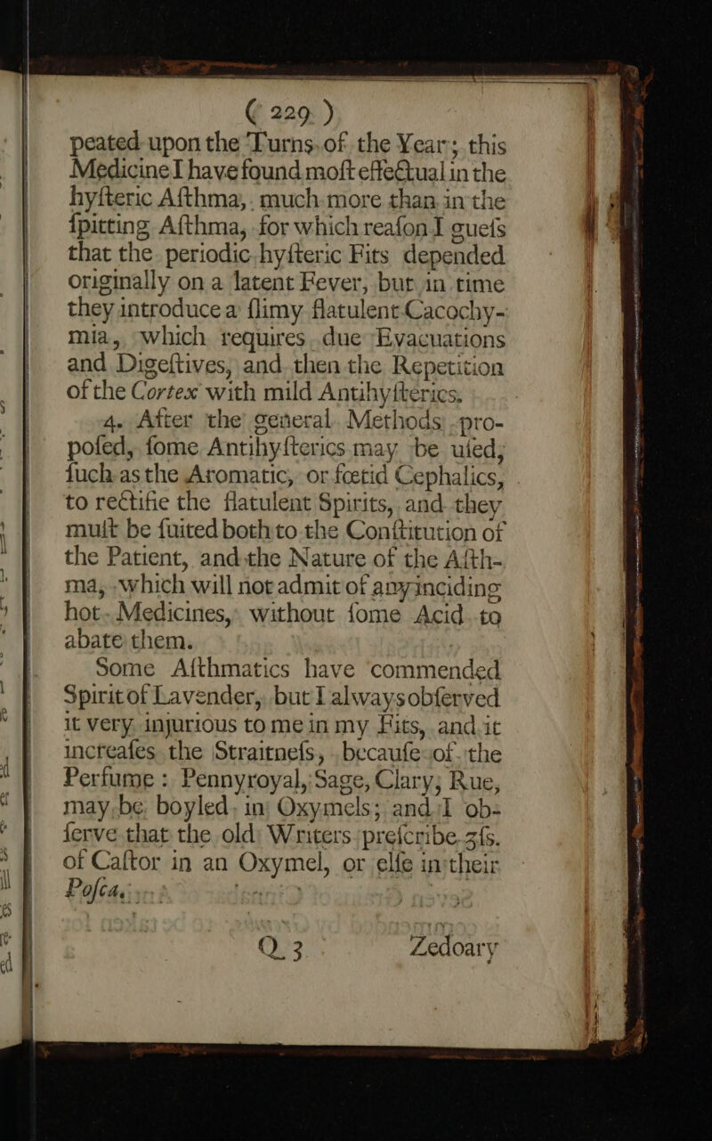 peated upon the ‘Turns.of the Year; this Medicine I have found moft effe€tual in the hyfteric Afthma,. much:more than. in the {pitting Afthma, for which reafon I guets that the. periodic. hyfteric Fits depended originally on a latent Fever, bur in time mia, which requires..due Evacuations and Digeftives, and. then the Repetition of the Cortex with mild Anthytterics, 4. Atter the’ general. Methods: -pro- pofed, fome Antihyfterics may be uted, to rectifie the fatulent Spirits, and they mult be fuited both to the Conftitution of the Patient, andthe Nature of the Afth- ma, which will not admit of amyincidine hot..Medicines,. without fome Acid.-to abate: them. Some Afthmatics have commended Spirit of Lavender, but I always obferved it very injurious tome in my Fits, and.it increafes the Straitnefs, . becaufesof. the Perfume : Pennyroyal,:Sage, Clary; Rue, may,-be, boyled, in: Oxyimels; and iI ob- ferve that the old) Writers. pre{cribe.z{s. of Caftor in an Oxymel, or elfe in:their Pofcae: sent | me EMR Inn Aten astra 1 canta conc et SlRraee TN. ntg rmece Fi te rag