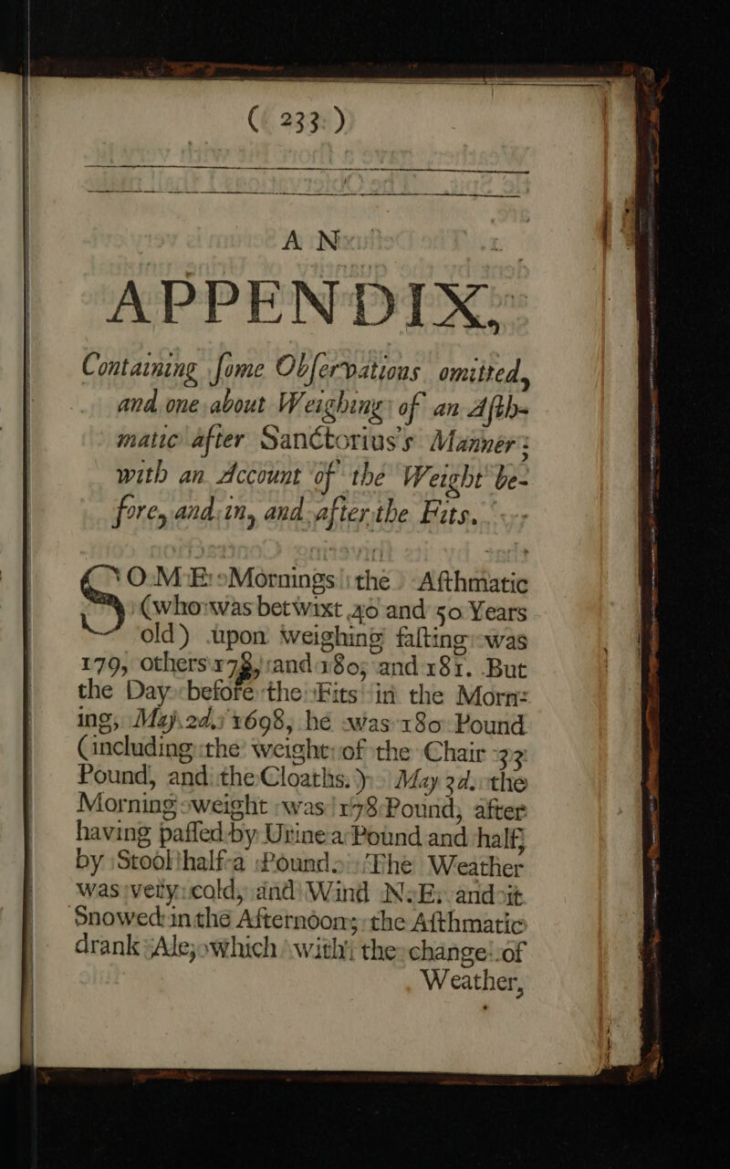 233: ) Stee A New! mt APPENDIX? Containing fome Obfervations omitted, and one about W. eighing) of an Afth- matic after Sanctorius’s Manner’: with an Account of the Weight be- fores and:in, and.afterthe Fits, ‘O.M:E: sMornings ithe. Afthmatic _ (whorwvas betwixt 40 and 50 Years LK old’) upon weighing falting was 179, othersix72, and 180; and 181. But the Day before:the \Fits ‘in the Morn: ing, Mazj.2d,) 1698, hé was 180 Pound Cincluding the’ weight: of the Chair 33 Pound, anditheCloaths. &gt; May 2d.othe Morning “weight was /178Pound; after having pafled-by Urinea Pound and half} by ‘Stool thalf-a Pounds :Fhe Weather was vety:cold, dnd) Wind NoE: andoit Snowed:in thé Afternoon; the Afthmatic drank sAle;owhich \ with’ the: change!of Weather, t ss neni me et ee ern