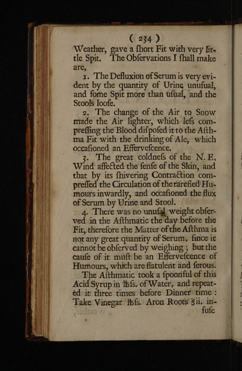eee ( 234) Weather, gave a fhort Fit with very lit. tle Spit. ‘The Obfervations I fhall make | are, iia 1. The Defluxion of Serum is very evi- | dent by the quantity of Urine unufual, and fome Spit more than ufual, and the Stools loofe. 2. The change of the Air to Snow made the Air lighter, which. lefs com- preffing the Blood difpofed it to the Afth- ma Fit with the drinking of Ale, which occafioned an Effervefcence. | 3. The great. coldnefs of the N. E, | Wind affected the fenfe of the Skin, and mii that by its fhivering Contraction com- im) || preffed the Circulation of the rarefied Hu- Be mours inwardly, and .occafioned: the flux pail of Serum by Urine and Stool. 4. There was no unufaj: weight obfer- ved: in the Afthmatic the day before the Fit, therefore the Matter of the Afthma is not any great quantity of Serum, fince it cannot be obferved by weighing ; but the eaufe of it muft be an Effervefcence of Humours, which are flatulent and ferous. : Weal The Aithmatic took a fpoonfulof this | | al Acid Syrup in téfs. of Water, andrepeat- | ° ai éd:it three times’ before Dinner time: | | . | Take: Vinegar ibfs. Aron Roots ari ‘a