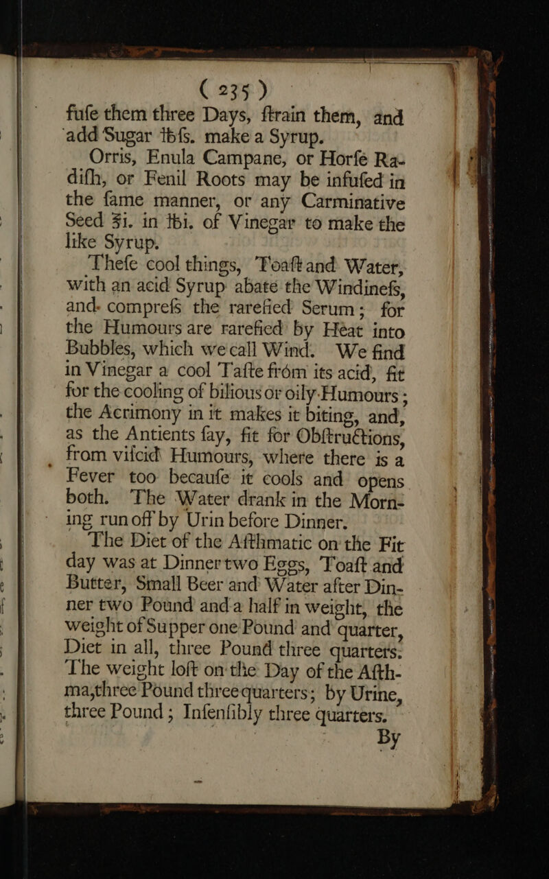 +. 4 ee : Ca ee ee na —= ——— = fufe them three Days, ftrain them, and add Sugar tbfs. make a Syrup. Orris, Enula Campane, or Horfé Ra- difh, or Fenil Roots may be infufed in the fame manner, or any Carminative Seed 41. in tbi. of Vinegar to make the like Syrup. Thefe cool things, Toaftand Water, with an acid Syrup: abate the Windinef, and. comprefs the rarefied Serum; for the Humours are rarefied by Heat into Bubbles, which we call Wind. We find in Vinegar a cool Tafte from its acid, ft for the cooling of bilious or oily Humours : the Acrimony in it makes it biting, and, as the Antients fay, fit for Obftruétions, from vilcid’ Humours, where there is a Fever too becaufe it cools and opens both. The Water drank in the Morn- ing runoff by Urin before Dinner. The Diet of the Afthmatic on'the Fit day was at Dinnertwo Eggs, Toaft and Butter, Small Beer and’ Water after Din- ner two Pound and-a half in weight, the weight of Supper one Pound and quarter, Diet in all, three Pound three quarters: The weight loft onthe Day of the Afth- ma,three Pound threequarters; by Urine, three Pound ; Infenfibly three quarter By nin eae Aisa bea dS&gt; ARTO a ack f+ RENE ame HEU et sl tito Poe em aemetns 15 eons gl Neon Spear pcm ET ei ans ig