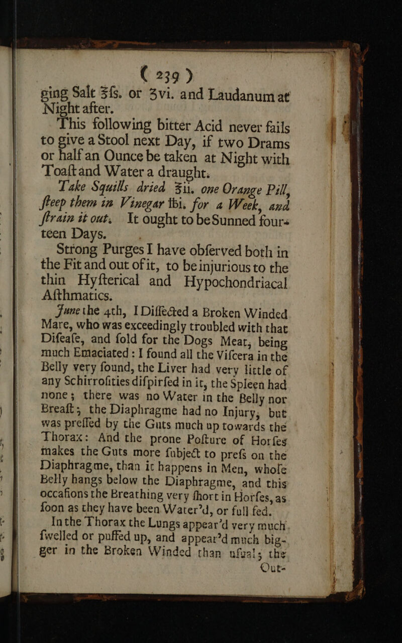 — las Ore ys sing Sale $f. or 3vi. and Laudanum at Night after. This following bitter Acid never fails to give a Stool next Day, if two Drams or half an Ounce be taken at Night with Toaftand Water a draught. Take Squills dried Fit. one Orange Pill, Steep them in Vinegar iti, for a Week, and Strain it out, Tt ought to beSunned fours teen Days. | Strong Purges I have obferved both in the Fit and out of it, to be injurious to the thin Hyfterical and Hypochondriacal Afthmatics. June the 4th, I DiffeGed a Broken Winded Mare, who was exceedingly troubled with that Difeafe, and fold for the Dogs Mear, being much Emaciated : I found all the Vifcera inthe Belly very found, the Liver had very little of any Schirrofities difpirfed in it, the Spleen had none; there was no Water in the Relly nor Breaft; the Diaphragme had no Injury; but was prefled by the Guts much up towards the Thorax: And the prone Pofture of Horfes makes the Guts more fubject to prefs on the Diaphrag me, than it happens in Men, whole Belly hangs below the Diaphragme, and this occafions the Breathing very fhortin Horfes, as foon as they have been Water’d, or full fed. Inthe Thorax the Lungs appear’d very much ger in the Broken Winded than ufuals the Out-