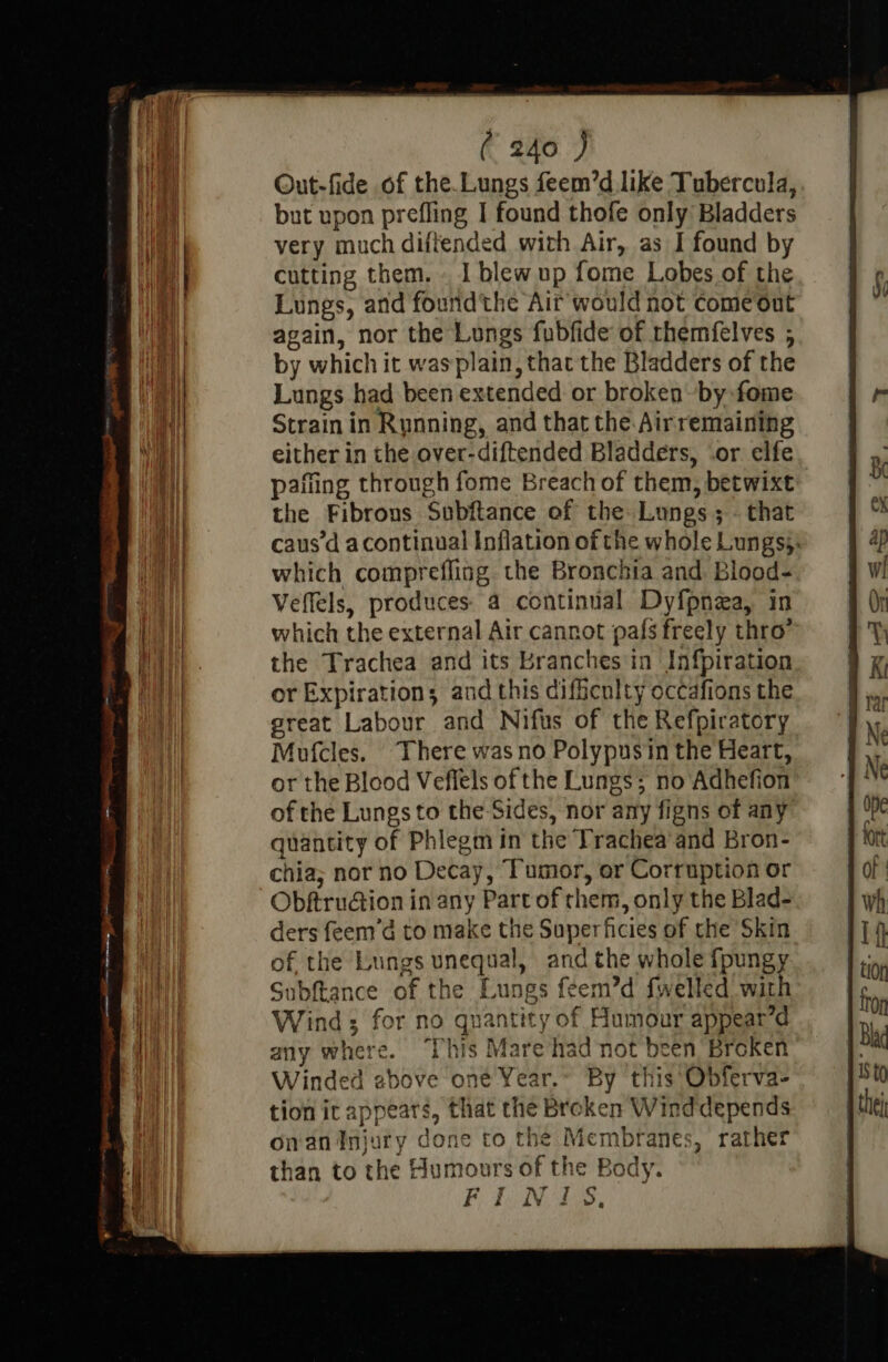 Out-fide of the.Lungs feem’d like Tubercula, but upon prefling I found thofe only Bladders very much diffended with Air, as I found by cutting them. . I blew up fome Lobes of the Lungs, and found'the Air would not come out again, nor the Lungs fubfide of rhemfelves ; by which it wasplain, that the Bladders of the Lungs had been extended or broken by fome Strainin Running, and that the Airremaining either in the over-diftended Bladders, .or elfe pafting through fome Breach of them, betwixt the Fibrous Subftance of the Lungs; - that caus’d acontinual Inflation of the whole Lungs}. which comprefling. the Bronchia and. Blood- Veffels, produces 4 continual Dyfpnea, in which the external Air cannot pals freely thro’ the Trachea and its Branches in Infpiration or Expiration; and this difficulty occafions the great Labour and Nifus of the Refpiratory Mufcles. There was no Polypusin the Heart, or the Blood Veflels of the Lungs; no Adhefion of the Lungs to the Sides, nor any figns of any quantity of Phlegm in the Trachea’and Bron- chia; nor no Decay, Tumor, or Corruption or ObftruGion in any Part of them, only the Blad- ders feem’d to make the Superficies of the Skin of the Lungs unequal, and the whole fpungy Subftance of the Lungs feem’d fwelled with Wind ; for no quantity of Humour appear’d any where. ‘This Mare had not been Broken Winded ebove one Year.~ By this Obferva- tion it appears, that the Broken Wind depends onan Injury done to the Membranes, rather than to the Humours of the Body. FINS,